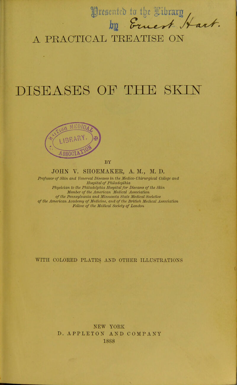 A PRACTICAL TREATISE ON DISEASES OF THE SKIN BY JOHN ^. SHOEMAKEK, A. M., M. D. Pivfessor of Skin and Venereal Diseases in the Medico-Vhirurgical College and Hospital of Philadeplhia Physician to tJie Philadelphia Hospital for Diseases of the Skin Member of the American Medical Association of the Pennsylvania and Minnesota State Medical Societies of the American Academy of Medicine, and of the British Medical Association Fellow of the Medical Society of London WITH COLORED PLATES AND OTHER ILLUSTRATIONS NEW YORK D. APPLETON AND COMPANY 1888