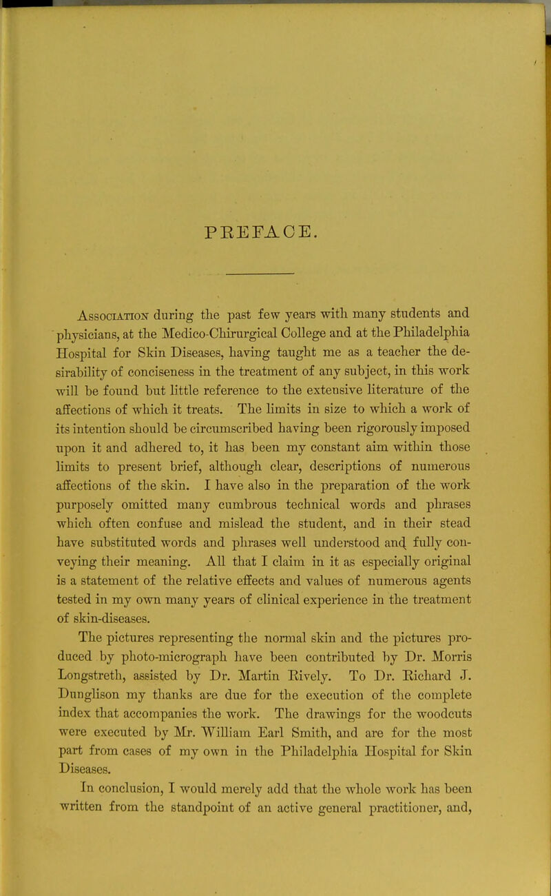 PEEFAOE. AssociATioisr during the past few years with many students and physicians, at the Medico-Chirurgical College and at the Philadelphia Hospital for Skin Diseases, having taught me as a teacher the de- sirability of conciseness in the treatment of any subject, in this work will be found but little reference to the extensive literature of the affections of which it treats. The limits in size to which a work of its intention should be circumscribed having been rigorously imposed npon it and adhered to, it has been my constant aim within those Hmits to present brief, although clear, descriptions of numerous affections of the skin. I have also in the preparation of the work purposely omitted many cumbrous technical words and phrases which often confuse and mislead the student, and in their stead have substituted words and phrases well understood an^ fully con- veying their meaning. All that I claim in it as especially original is a statement of the relative effects and values of numerous agents tested in my own many years of clinical experience in the treatment of skin-diseases. The pictures representing the normal skin and the pictures pro- duced by photo-micrograph have been contributed by Dr. Morris Longstreth, assisted by Dr. Martin Kively. To Dr. Eichard J. Dunglison my thanks are due for the execution of the complete index that accompanies the work. The drawings for the woodcuts were executed by Mr. William Earl Smith, and are for the most part from cases of my own in the Philadelphia Hospital for Skin Diseases. In conclusion, I would merely add that the whole work has been written from the standpoint of an active general practitioner, and,