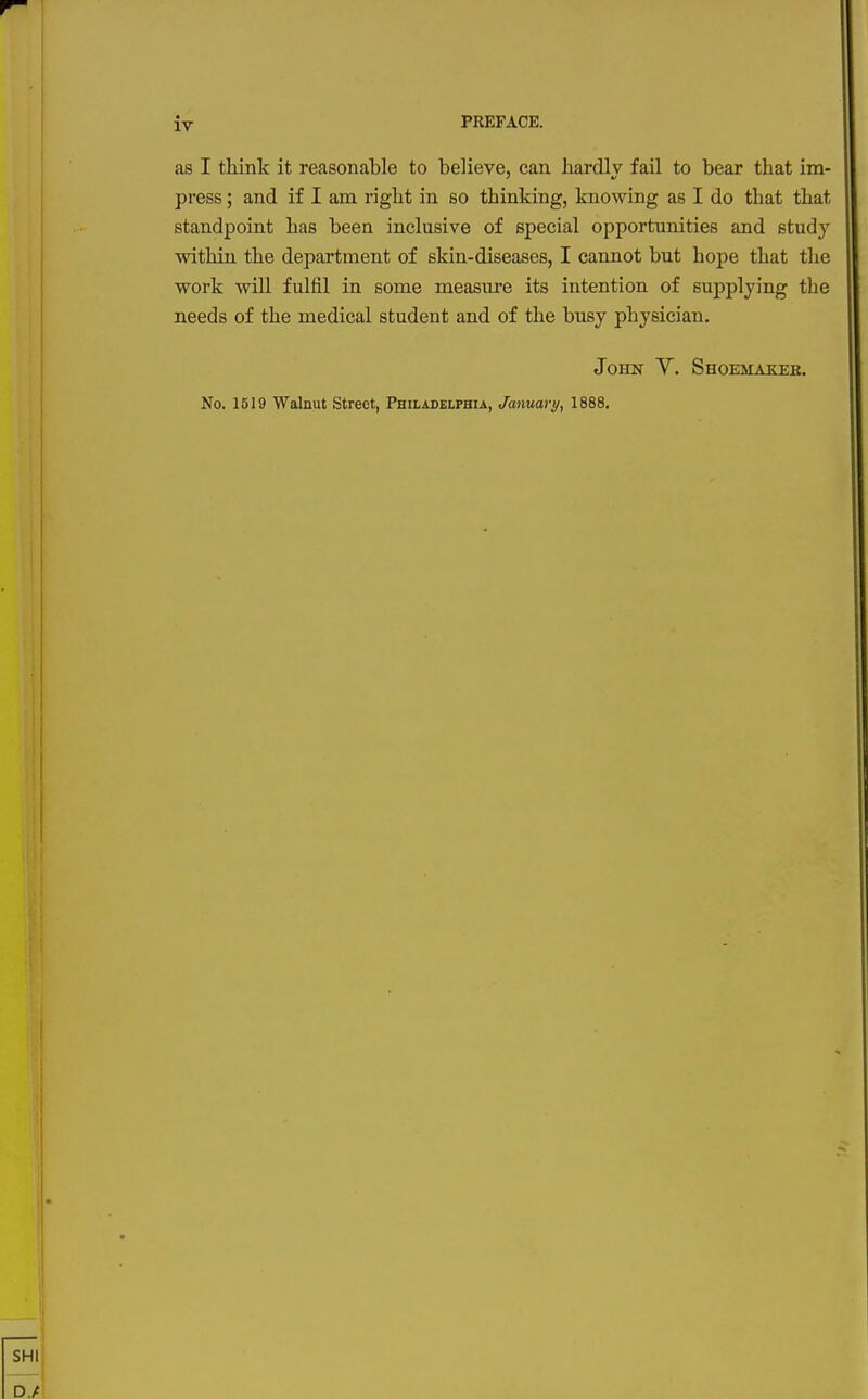 as I think it reasonable to believe, can liardlv fail to bear that ira- press; and if I am right in so thinking, knowing as I do that that standpoint has been inclusive of special opportunities and study within the department of skin-diseases, I cannot but hope that the work will fulfil in some measure its intention of supplying the needs of the medical student and of the busy physician. John Y. Shoemakee. No. 1519 Walnut Street, Philadelphia, January, 1888.