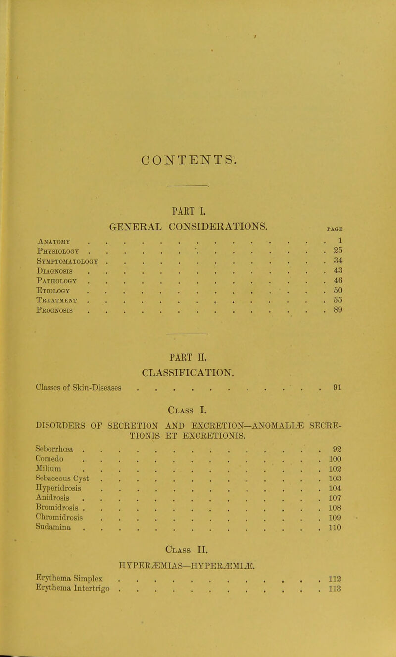 CONTEITTS. PART I. GENERAL CONSIDERATIONS. page Anatomy 1 Physiology  25 Symptomatology 34 DLiGNOSIS 43 Pathology 46 Etiology 50 Treatment 55 Prognosis 89 PART II. CLASSIFICATION. Classes of Skin-Diseases . 91 Class I. DISORDERS OF SECRETION AND EXCRETION—ANOMALIiE SECRE- TIONIS ET EXCRETIONIS. Seborrhcea 93 Comedo 100 Milium . . . .102 Sebaceous Cyst 103 Hyperidrosis 104 Anidrosis 107 Bromidrosis 108 Chromidrosis 109 Sudamina 110 Class II. H YPERiEMIAS—H YPER^MIiE. Erythema Simplex 112 Erythema Intertrigo 113