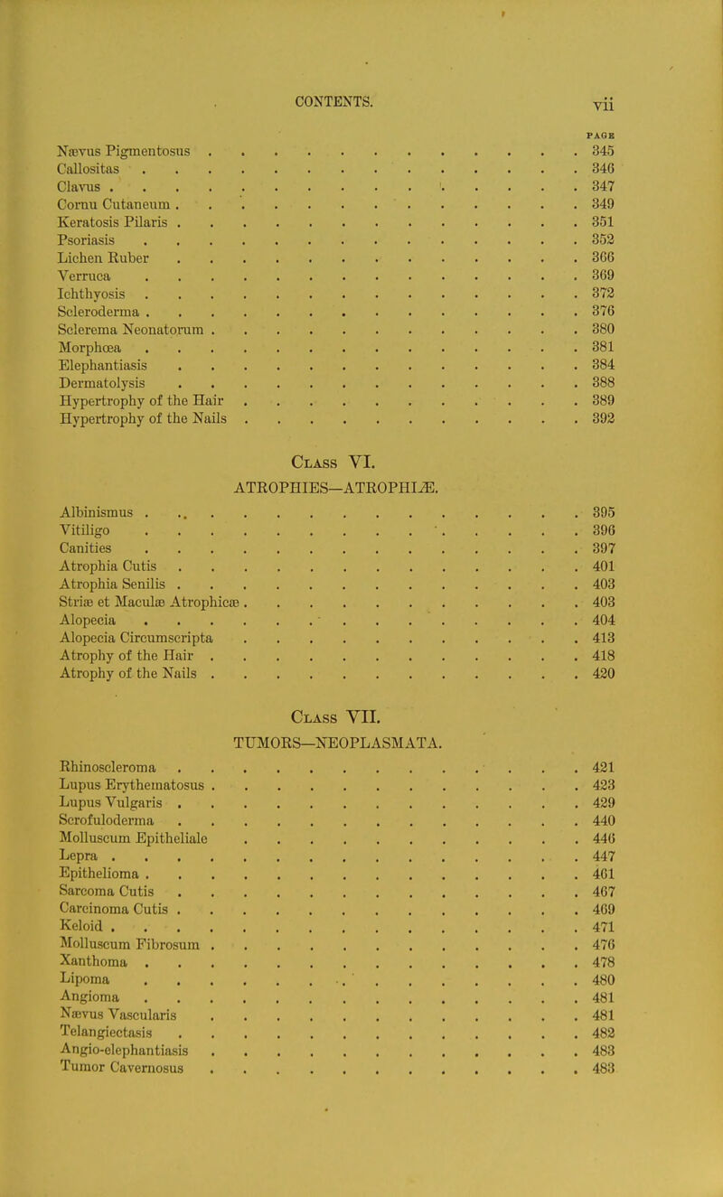 r CONTENTS. Vii PAOB Na3TUS Pigmentosus 345 Callositas 346 Cl&yus ' 347 Cornu Cutaneiim 349 Keratosis Pilaris 351 Psoriasis 352 Lichen Ruber 366 Verruca 369 Ichthyosis 372 Scleroderma 376 Sclerema Neonatorum 380 Morphcea 381 Elephantiasis 384 Dermatolysis 388 Hypertrophy of the Hair 389 Hypertrophy of the Nails 392 Class VI. ATROPHIES—ATROPHIA. Albinismus 395 Vitiligo • 396 Canities 397 Atrophia Cutis 401 Atrophia Senilis 403 StriiE et MaculiB AtrophicaB 403 Alopecia ■ 404 Alopecia Circumscripta 413 Atrophy of the Hair 418 Atrophy of the Nails 420 Class YIL TUMORS—N'EOPLASMATA. Rhinoscleroma 421 Lupus Erythematosus 423 Lupus Vulgaris 429 Scrofuloderma 440 Molluscum Epitheliale 446 Lepra 447 Epithelioma 461 Sarcoma Cutis 467 Carcinoma Cutis 469 Keloid 471 Molluscum Fibrosum 476 Xanthoma 478 Lipoma 480 Angioma 481 Nsevus Vascularis 481 Telangiectasis 482 Angio-elephantiasis 483 Tumor Cavemosus 483