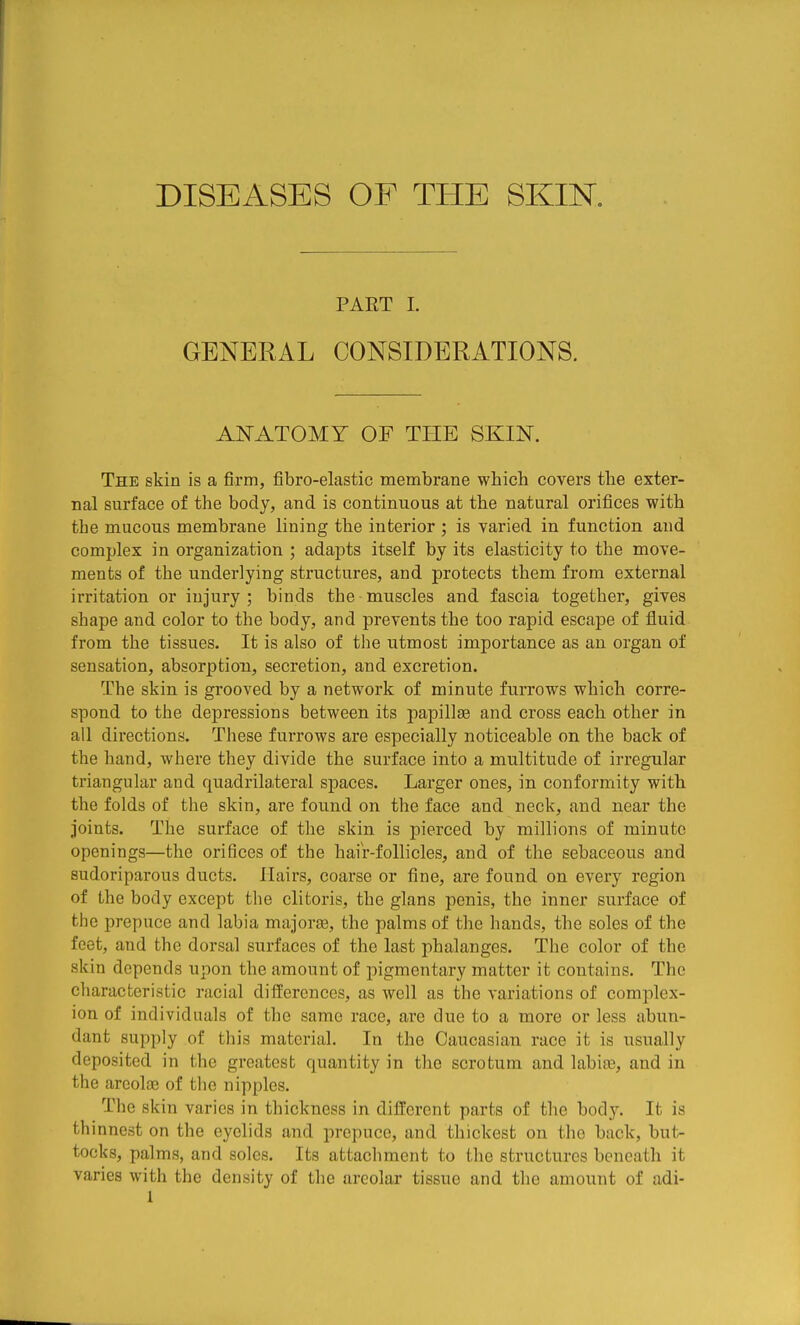 DISEASES OF THE SKIK PART I. GENERAL CONSIDERATIONS. ANATOMY OF THE SKIN. The skin is a firm, fibro-elastic membrane which covers the exter- nal surface of the body, and is continuous at the natural orifices with the mucous membrane lining the interior ; is varied in function and complex in organization ; adapts itself by its elasticity to the move- ments of the underlying structures, and protects them from external irritation or injury ; binds the muscles and fascia together, gives shape and color to the body, and prevents the too rapid escape of fluid from the tissues. It is also of the utmost importance as an organ of sensation, absorption, secretion, and excretion. The skin is grooved by a network of minute furrows which corre- spond to the depressions between its papillae and cross each other in all directions. These furrows are especially noticeable on the back of the hand, where they divide the surface into a multitude of irregular triangular and quadrilateral spaces. Larger ones, in conformity with the folds of the skin, are found on the face and neck, and near the joints. The surface of the skin is pierced by millions of minute openings—the orifices of the haiV-follicles, and of the sebaceous and sudoriparous ducts. Hairs, coarse or fine, are found on every region of the body except the clitoris, the glans penis, the inner surface of the prepuce and labia majorae, the palms of the hands, the soles of the feet, and the dorsal surfaces of the last phalanges. The color of the skin depends upon the amount of pigmentary matter it contains. The characteristic racial differences, as well as the variations of complex- ion of individuals of the same race, are due to a more or less abun- dant supply of this material. In the Caucasian race it is usually deposited in the greatest quantity in the scrotum and labiae, and in the arcolfe of the nipples. The skin varies in thickness in different parts of the bod.y. It is thinnest on the eyelids and prepuce, and thickest on the back, but- tocks, palms, and soles. Its attachment to the structures beneath it varies with the density of the areolar tissue and the amount of adi-