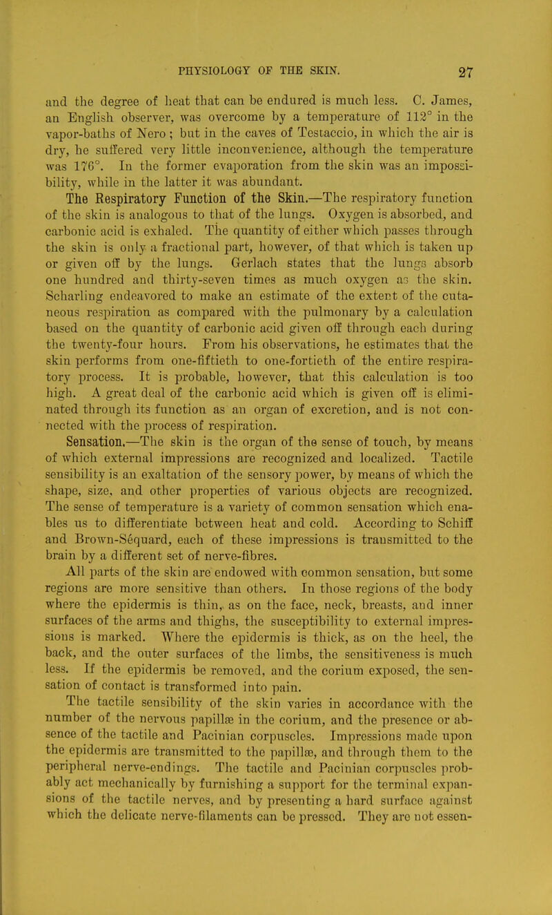 and the degree of heat that can be endured is much less. C. James, an English observer, was overcome by a temperature of 112° in the vapor-baths of Nero; but in the caves of Testaccio, in which the air is dry, be suffered very little inconvenience, although the temperature was 176°. In the former evaporation from the skin was an impossi- bility, while in the latter it was abundant. The Respiratory Function of the Skin.—The respiratory function of the skin is analogous to that of the lungs. Oxygen is absorbed, and carbonic acid is exhaled. The quantity of either which passes through the skin is only a fractional part, however, of that which is taken up or given off by the lungs. Gerlach states that the lungs absorb one hundred and thirty-seven times as much oxygen a3 the skin. Scharling endeavored to make an estimate of the extent of the cuta- neous respiration as compared with the pulmonary by a calculation based on the quantity of carbonic acid given off through each during the twenty-four hours. From his observations, he estimates that the skin performs from one-fiftieth to one-fortieth of the entire respira- tory process. It is probable, however, that this calculation is too high. A great deal of the carbonic acid which is given off is elimi- nated through its function as an organ of excretion, and is not con- nected with the process of respiration. Sensation.—The skin is the organ of the sense of touch, by means of which external impressions are recognized and localized. Tactile sensibility is an exaltation of the sensory power, by means of which the shape, size, and other properties of various objects are recognized. The sense of temperature is a variety of common sensation which ena- bles us to differentiate between heat and cold. According to Schiff and Brown-Sequard, each of these impressions is transmitted to the brain by a different set of nerve-fibres. All parts of the skin are endowed with common sensation, but some regions are more sensitive than others. In those regions of the body where the epidermis is thin,, as on the face, neck, breasts, and inner surfaces of the arms and thighs, the susceptibility to external impres- sions is marked. Where the epidermis is thick, as on the heel, the back, and the outer surfaces of the limbs, the sensitiveness is much less. If the epidermis be removed, and the corium exposed, the sen- sation of contact is transformed into pain. The tactile sensibility of the skin varies in accordance with the number of the nervous papillae in the corium, and the presence or ab- sence of the tactile and Pacinian corpuscles. Impressions made upon the epidermis are transmitted to the papillae, and through them to the peripheral nerve-endings. The tactile and Pacinian corpuscles prob- ably act mechanically by furnishing a support for the terminal expan- sions of the tactile nerves, and by presenting a hard surface against which the delicate nerve-filaments can be pressed. They are not essen-