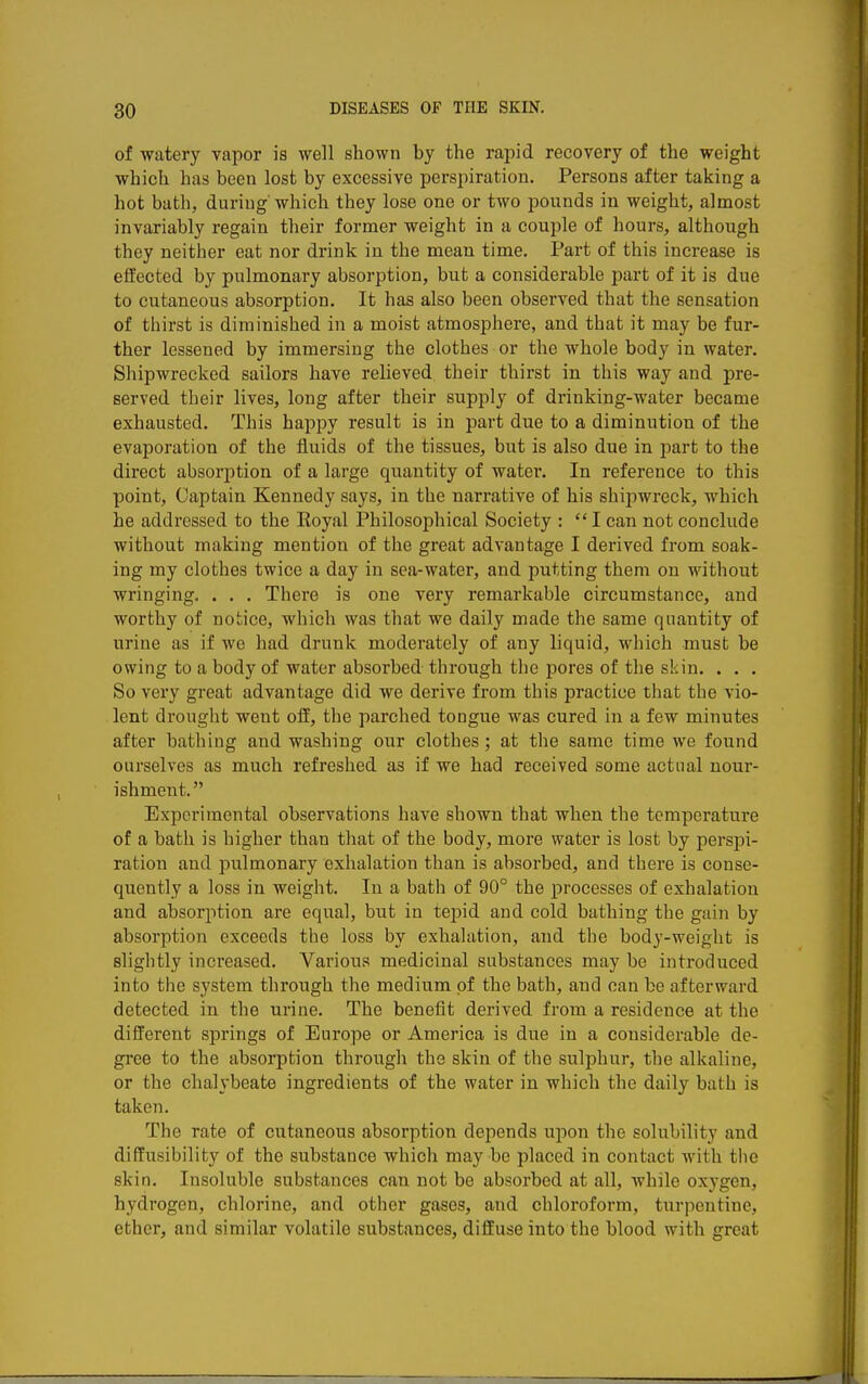 of watery vapor is well shown by the rapid recovery of the weight which has been lost by excessive perspiration. Persons after taking a hot bath, during which they lose one or two pounds in weight, almost invariably regain their former weight in a couple of hours, although they neither eat nor drink in the mean time. Part of this increase is effected by pulmonary absorption, but a considerable part of it is due to cutaneous absorption. It has also been observed that the sensation of thirst is diminished in a moist atmosphere, and that it may be fur- ther lessened by immersing the clothes or the whole body in water. Shipwrecked sailors have relieved their thirst in this way and pre- served their lives, long after their supply of drinking-water became exhausted. This happy result is in part due to a diminution of the evaporation of the fluids of the tissues, but is also due in part to the direct absorjition of a large quantity of water. In reference to this point, Captain Kennedy says, in the narrative of his shipwreck, which he addressed to the Koyal Philosophical Society : I can not conclude without making mention of the great advantage I derived from soak- ing my clothes twice a day in sea-water, and putting them on without wringing. . . . There is one very remarkable circumstance, and worthy of notice, which was that we daily made the same quantity of urine as if we had drunk moderately of any liquid, which must be owing to a body of water absorbed through the pores of the skin. . . . So very great advantage did we derive from this practice that the vio- lent drought went off, the parched tongue was cured in a few minutes after bathing and washing our clothes; at the same time we found ourselves as much refreshed as if we had received some actual nour- ishment. Experimental observations have shown that when the temperature of a bath is higher than that of the body, more water is lost by perspi- ration and pulmonary exhalation than is absorbed, and there is conse- quently a loss in weight. In a bath of 90° the processes of exhalation and absorption are equal, but in tepid and cold bathing the gain by absorption exceeds the loss by exhalation, and the body-weight is slightly increased. Various medicinal substances may be introduced into the system tlu'ough the medium of the bath, and can be afterward detected in the urine. The benefit derived from a residence at the different springs of Europe or America is due in a considerable de- gree to the absorption through the skin of the sulphur, the alkaline, or the chalybeate ingredients of the water in which the daily bath is taken. The rate of cutaneous absorption depends upon the solubility and diffusibility of the substance which may be placed in contact with the skin. Insoluble substances can not be absorbed at all, while oxygen, hydrogen, chlorine, and other gases, and chloroform, turpentine, ether, and similar volatile substances, diffuse into the blood with great