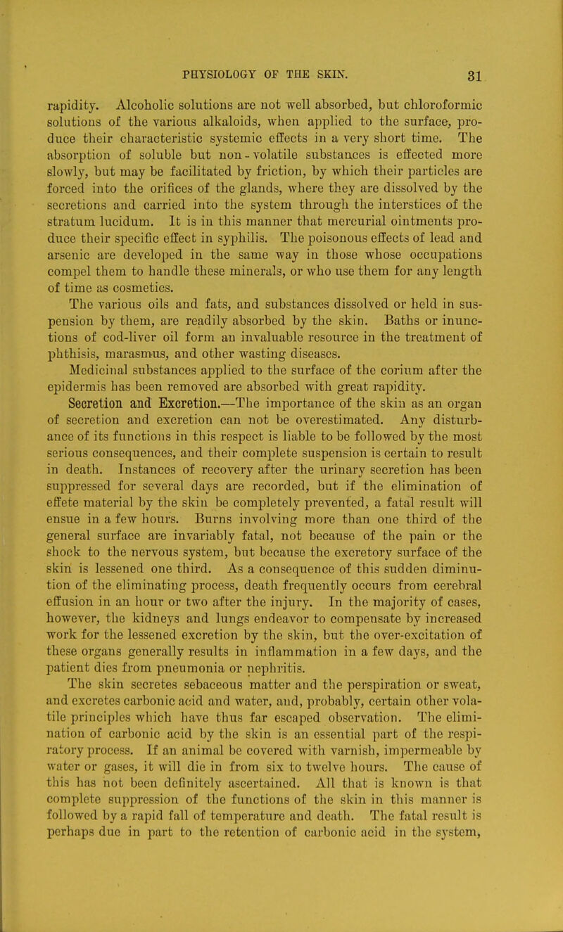 rapidity. Alcoholic solutions are not well absorbed, but cliloroformic solutions of the various alkaloids, when applied to the surface, pro- duce their characteristic systemic effects in a very short time. The absorption of soluble but non-volatile substances is effected more slowly, but may be facilitated by friction, by which their particles are forced into the orifices of the glands, where they are dissolved by the secretions and carried into the system through the interstices of the stratum lucidum. It is in this manner that mercurial ointments pro- duce their specific effect in syphilis. The poisonous effects of lead and arsenic are developed in the same way in those whose occupations compel them to handle these minerals, or who use them for any length of time as cosmetics. The various oils and fats, and substances dissolved or held in sus- pension by them, are readily absorbed by the skin. Baths or inunc- tions of cod-liver oil form an invaluable resource in the treatment of phthisis, marasmus, and other wasting diseases. Medicinal substances applied to the surface of the corium after the epidermis has been removed are absorbed with great rapidity. Secretion and Excretion.—The importance of the skin as an organ of secretion and excretion can not be overestimated. Any disturb- ance of its functions in this respect is liable to be followed by the most serious consequences, and their complete suspension is certain to result in death. Instances of recovery after the urinary secretion has been suppressed for several days are recorded, but if the elimination of effete material by the skin be completely prevented, a fatal result will ensue in a few hours. Burns involving more than one third of the general surface are invariably fatal, not because of the pain or the shock to the nervous system, but because the excretory surface of the skin is lessened one third. As a consequence of this sudden diminu- tion of the eliminating process, death frequently occurs from cerebral effusion in an hour or two after the injury. In the majority of cases, however, the kidneys and lungs endeavor to compensate by increased work for the lessened excretion by the skin, but the over-excitation of these organs generally results in inflammation in a few days, and the patient dies from pneumonia or nephritis. The skin secretes sebaceous matter and the perspiration or sweat, and excretes carbonic acid and water, and, probably, certain other vola- tile principles which have thus far escaped observation. Tlie elimi- nation of carbonic acid by the skin is an essential part of the respi- ratory process. If an animal be covered with varnish, impermeable by water or gases, it will die in from six to twelve hours. The cause of this has not been definitely ascertained. All that is known is that complete suppression of the functions of the skin in tliis manner is followed by a rapid fall of temperature and death. The fatal result is perhaps due in part to the retention of carbonic acid in the system,