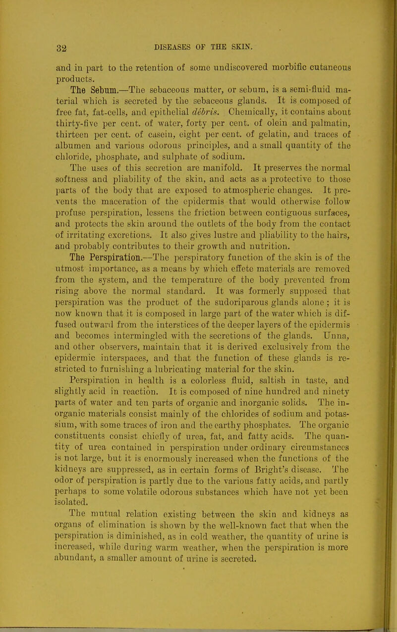 and in part to the retention of some undiscovered morbific cutaneous products. The Sebum.—The sebaceous matter, or sebum, is a semi-fluid ma- terial which is secreted by the sebaceous glands. It is composed of free fat, fat-cells, and epithelial debris. Chemically, it contains about thirty-five per cent, of water, forty per cent, of olein and palmatin, thirteen per cent, of casein, eight per cent, of gelatin, and traces of albumen and various odorous principles, and a small quantity of the cliloride, phosphate, and sulphate of sodium. The uses of this secretion are manifold. It preserves the normal softness and pliability of the skin, and acts as a protective to those parts of the body that are exposed to atmospheric changes. It pre- vents the maceration of the epidermis that would otherwise follow profuse perspiration, lessens tlie friction between contiguous surfaces, and protects the skin around the outlets of the body from the contact of irritating excretions. It also gives lustre and pliability to the hairs, and probably contributes to their growth and nutrition. The Perspiration.—The perspiratory function of the skin is of the utmost importance, as a means by which effete materials are removed from the system, and the temperature of the body prevented from rising above the normal standard. It was formerly supposed that perspiration was the product of the sudoriparous glands alone; it is now known that it is composed in large part of the water which is dif- fused outward from the interstices of the deeper layers of the epidermis and becomes intermingled with the secretions of the glands. Unna, and other observers, maintain that it is derived exclusively from the epidermic interspaces, and that the function of these glands is re- stricted to furnishing a lubricating material for the skin. Perspiration in health is a colorless fluid, saltish in taste, and slightly acid in reaction. It is composed of nine hundred and ninety parts of water and ten parts of organic and inorganic solids. The in- organic materials consist mainly of tiie chlorides of sodium and potas- sium, with some traces of iron and the earthy phosphates. The organic constituents consist chiefly of urea, fat, and fatty acids. The quan- tity of urea contained in perspiration under ordinary circumstances is not large, but it is enormously increased when the functions of the kidneys are suppressed, as in certain forms of Bright's disease. The odor of perspiration is partly due to the various fatty acids, and partly perhaps to some volatile odorous substances wiiich have not yet been isolated. The mutual relation existing between the skin and kidneys as organs of elimination is shown by the well-known fact that when the perspiration is diminished, as in cold weather, the quantity of urine is increased, while during warm weather, when the perspiration is more abundant, a smaller amount of urine is secreted.