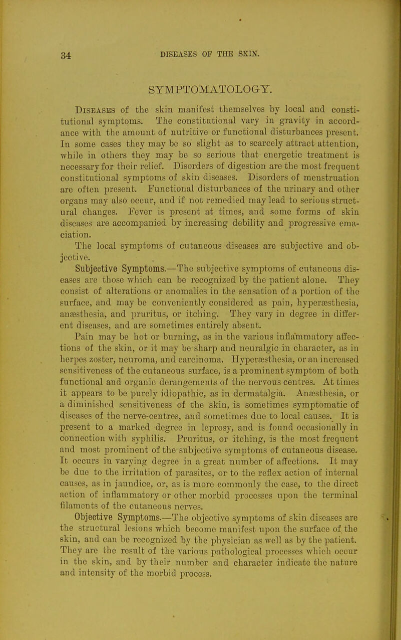 SYMPTOMATOLOGY. Diseases of the skin manifest themselves by local and consti- tutional symptoms. The constitutional vary in gravity in accord- ance with the amount of nutritive or functional disturbances present. In some cases tliey may be so slight as to scarcely attract attention, while in others they may be so serious that energetic treatment is necessary for their relief. Disorders of digestion are the most frequent constitutional symptoms of skin diseases. Disorders of menstruation are often present. Functional disturbances of the urinary and other organs may also occur, and if not remedied may lead to serious struct- ural changes. Fever is present at times, and some forms of skin diseases are accompanied by increasing debility and jjrogressive ema- ciation. The local symptoms of cutaneous diseases are subjective and ob- jective. Subjective Symptoms.—The subjective symptoms of cutaneous dis- eases are those wliich can be recognized by the patient alone. They consist of alterations or anomalies in the sensation of a portion of the surface, and may be conveniently considered as pain, hyperaesthesia, ansesthesia, and pruritus, or itching. They vary in degree in differ- ent diseases, and are sometimes entirely absent. Pain may be hot or burning, as in the various inflammatory affec- tions of the skin, or it may be sharp and neuralgic in character, as in herpes zoster, neuroma, and carcinoma. Hypersesthesia, or an increased sensitiveness of the cutaneous surface, is a prominent symptom of both functional and organic derangements of the nervous centres. At times it appears to be purely idiopathic, as in dermatalgia. Anaesthesia, or a diminished sensitiveness of the skin, is sometimes symptomatic of diseases of the nerve-centres, and sometimes due to local causes. It is present to a marked degree in leprosy, and is found occasionally in connection with syphilis. Pruritus, or itching, is the most frequent and most prominent of the subjective symptoms of cutaneous disease. It occurs in varying degree in a great number of affections. It may be due to the irritation of parasites, or to the reflex action of internal causes, as in jaundice, or, as is more commonly the case, to tlie direct action of inflammatory or other morbid processes upon the terminal filaments of the cutaneous nerves. Objective Symptoms.—The objective symptoms of skin diseases are the structural lesions which become manifest upon the surface of the skin, and can be recognized by the physician as well as by the patient. They are the result of the various pathological processes which occur in the skin, and by their number and character indicate the nature and intensity of the morbid process.