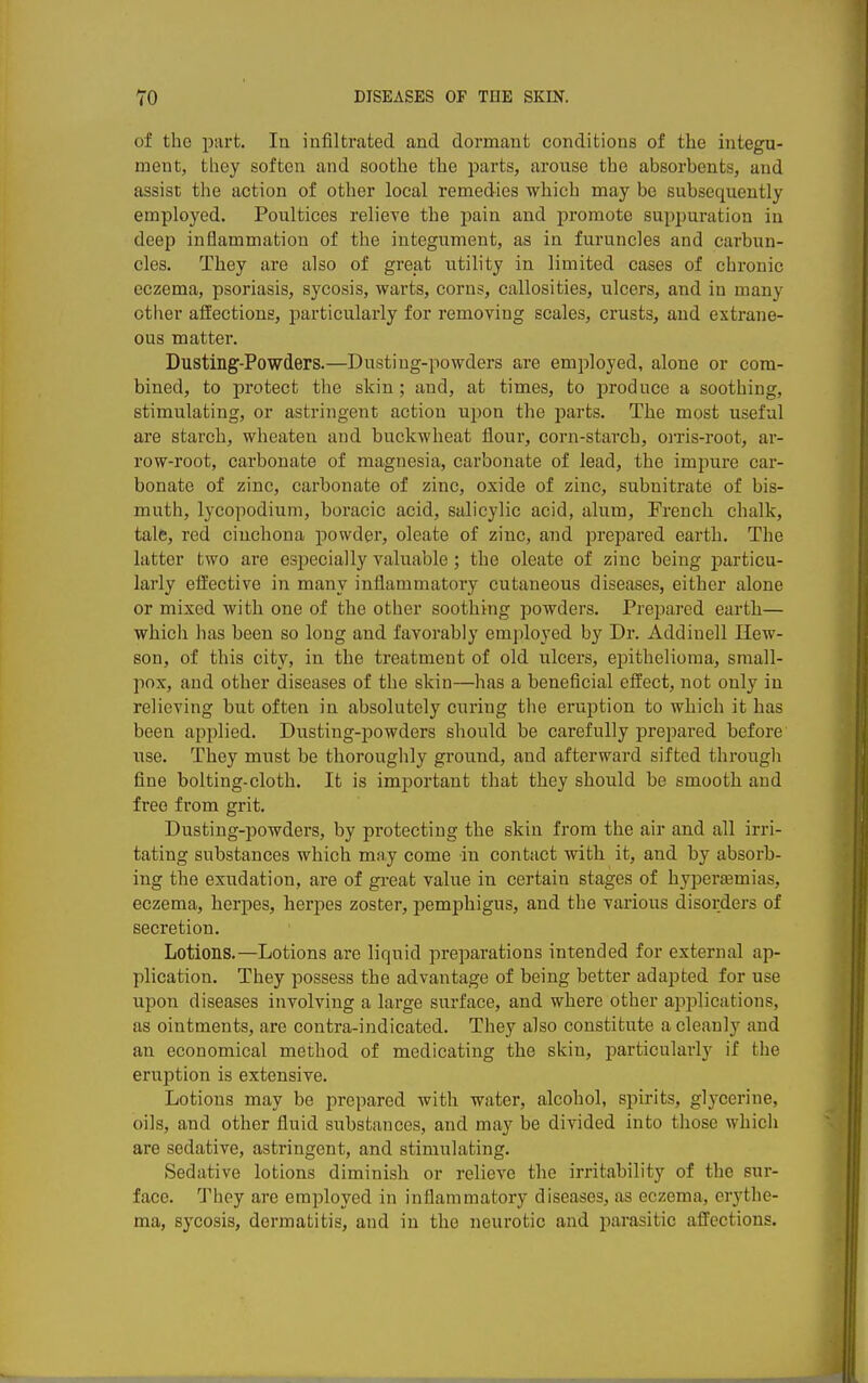 of the part. In infiltrated and dormant conditions of the integu- ment, tliey soften and soothe the parts, arouse the absorbents, and assist the action of other local remedies which may be subsequently employed. Poultices relieve the pain and promote suppuration in deep inflammation of the integument, as in furuncles and carbun- cles. They are also of great utility in limited cases of chronic eczema, psoriasis, sycosis, warts, corns, callosities, ulcers, and in many other affections, particularly for remoTing scales, crusts, and extrane- ous matter. Dusting-Powders.—Dusting-powders are emjiloyed, alone or com- bined, to protect the skin; and, at times, to produce a soothing, stimulating, or astringent action upon the parts. The most useful are starch, wheaten and buckwheat flour, corn-starch, oiTis-root, ar- row-root, carbonate of magnesia, carbonate of lead, the impure car- bonate of zinc, carbonate of zinc, oxide of zinc, subnitrate of bis- muth, lycopodium, horacic acid, salicylic acid, alum, French chalk, tale, red cinchona jiowder, oleate of zinc, and prepared earth. The latter two are especially valuable; the oleate of zinc being particu- larly eifective in many inflammatory cutaneous diseases, either alone or mixed with one of the other soothing powders. Prepared earth— which has been so long and favorably employed by Dr. Addiuell Ilew- 8on, of this city, in the treatment of old ulcers, epithelioma, small- pox, and other diseases of the skin—has a beneficial effect, not only in relieving but often in absolutely curing the eruption to which it has been applied. Dusting-powders should be carefully pre2)ared before use. They must be thoroughly ground, and afterward sifted through fine bolting-cloth. It is important that they should be smooth and free from grit. Dusting-powders, by protecting the skin from the air and all irri- tating substances which may come in contact with it, and by absorb- ing the exudation, are of gi-eat value in certain stages of hyperemias, eczema, herpes, herjoes zoster, pemphigus, and the various disorders of secretion. Lotions.—Lotions are liquid preparations intended for external ap- plication. They possess the advantage of being better adapted for use upon diseases involving a large surface, and where other applications, as ointments, are contra-indicated. They also constitute a cleanly and an economical method of medicating the skin, particularly if the eruption is extensive. Lotions may be prepared with water, alcohol, spirits, glycerine, oils, and other fluid substances, and may be divided into those whicli are sedative, astringent, and stimulating. Sedative lotions diminish or relieve the irritability of the sur- face. They are employed in inflammatory diseases, as eczema, erythe- ma, sycosis, dermatitis, and in the neurotic and parasitic affections.