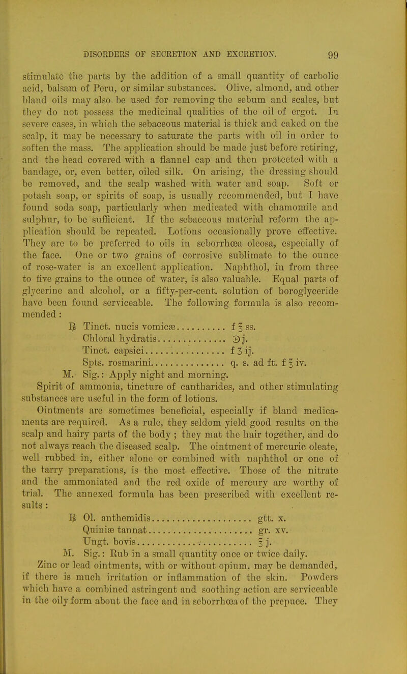 stimulate the parts by the addition of a small quantity of carbolic acid, balsam of Peru, or similar substances. Olive, almond, and other bland oils may also, be used for removing the sebum and scales, but they do not possess the medicinal qualities of the oil of ergot. In severe cases, in which the sebaceous material is thick and caked on the scalp, it may be necessary to saturate the parts with oil in order to soften the mass. The application should be made just before retiring, and the head covered with a flannel cap and then protected with a bandage, or, even better, oiled silk. On arising, the dressing should be removed, and the scalp washed with water and soap. Soft or potash soap, or spirits of soap, is usually recommended, but I have found soda soap, particularly when medicated with chamomile and sulphur, to be sufficient. If the sebaceous material reform the ap- plication should be repeated. Lotions occasionally prove effective. They are to be preferred to oils in seborrhoea oleosa, especially of the face. One or two grains of corrosive sublimate to the ounce of rose-water is an excellent application. Naphthol, in from three to five grains to the ounce of water, is also valuable. Equal parts of glycerine and alcohol, or a fifty-per-cent. solution of boroglyceride have been found serviceable. The following formula is also recom- mended : I}, Tinct, nucis vomicse f 1 ss. Chloral hydratis 3j. Tinct. capsici f 3ij. Spts. rosmarini. q. s. ad ft. f 3 iv. M. Sig.: Apply night and morning. Spirit of ammonia, tincture of cantharides, and other stimulating substances are useful in the form of lotions. Ointments are sometimes beneficial, especially if bland medica- ments are required. As a rule, they seldom yield good results on the scalp and hairy parts of the body ; they mat the hair together, and do not always reach the diseased scalp. The ointment of mercuric oleate, well rubbed in, either alone or combined with naphthol or one of the tarry preparations, is the most effective. Those of the nitrate and the ammoniated and the red oxide of mercury are worthy of trial. The annexed formula has been prescribed with excellent re- sults : 01. anthemidis gtt. x. Quinige tannat gr. xv. Ungt. bovis | j. M. Sig.: Rub in a small quantity once or twice daily. Zinc or lead ointments, with or without opium, may be demanded, if there is much irritation or inflammation of the skin. Powders which have a combined astringent and soothing action are serviceable in the oily form about the face and in seborrhoea of the prepuce. They