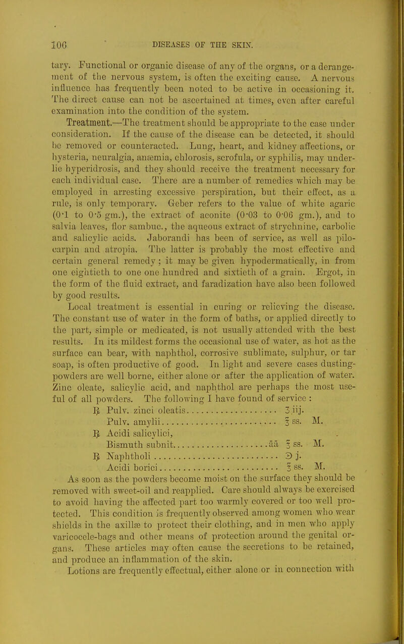 taiy. Functional or organic disease of any of the organs, or a derange- ment of tlie nervous system, is often the exciting cause. A nervous influence has frequently been noted to be active in occasioning it. The direct cause can not be ascertained at times, even after careful examination into the condition of the system. Treatment.—The treatment siiould be aj^propriate to the case under consideration. If the cause of the disease can be detected, it should he removed or counteracted. Lung, heart, and kidney affections, or liysteria, neuralgia, antemia, chlorosis, scrofula, or syphilis, may under- lie hyperidrosis, and they should receive the treatment necessary for each individual case. There are a number of remedies •which may be employed in arresting excessive perspiration, but their effect, as a rule, is only temporary. Geber refers to the value of white agaric (O'l to 05 gra.), the extract of aconite (003 to 0*06 gm.), and to salvia leaves, flor sambuc, the aqueous extract of strychnine, carbolic and salicylic acids. Jaborandi has been of service, as well as pilo- carpin and atropia. 'l.^he latter is probably the most effective and certain general remedy; it may be given hypodermatically, in from one eightieth to one one hundred and sixtieth of a grain. Ergot, in the form of the fluid extract, and faradization have also been followed by good results. Local treatment is essential in curing or relieving the disease. The constant use of water in the form of baths, or applied directly to the ])art, simple or medicated, is not usually attended with the best results. In its mildest forms the occasional use of water, as hot as the surface can bear, with naphthol, corrosive sublimate, sulphur, or tar soap, is often productive of good. In light and severe cases dusting- powders are well borne, either alone or after the application of water. Zinc oleate, salicylic acid, and naphthol are perhaps the most use- ful of all powders. The following I have found of service : I5L Pulv. zinci oleatis 3.iij. Pulv. amylii 3 ss. M. J}, Acidi salicylici, Bismuth subnit aa | ss. M. Naphtholi 3 j- Acidi borici 3 ss. M. As soon as the powders become moist on the surface they should be removed with sweet-oil and reapplied. Care should always be exercised to avoid having the affected part too warmly covered or too well pro- tected. This condition is frequently observed among women who wear shields in the axilte to protect their clothing, and in men who apply varicocele-bags and other means of protection around the genital or- gans. These articles may often cause the secretions to be retained, and produce an inflammation of the skin. Lotions are frequently effectual, either alone or iu connection with