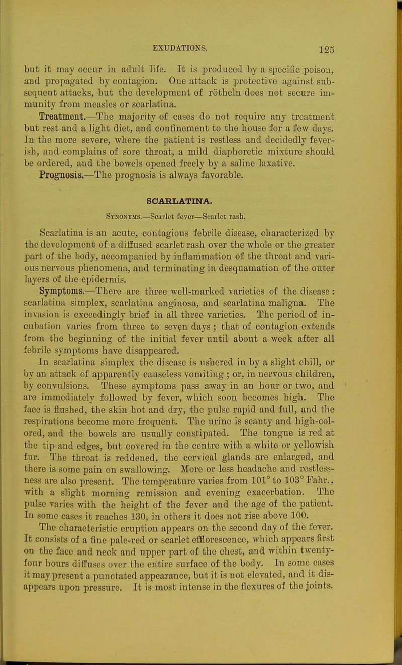 but it may occur in adult life. It is produced by a specific poison, and propagated by contagion. One attack is protective against sub- sequent attacks, but the development of rotheln does not secure im- munity from measles or scarlatina. Treatment.—The majority of cases do not require any treatment but rest and a light diet, and confinement to the house for a few days. In the more severe, where the patient is restless and decidedly fever- ish, and complains of sore throat, a mild diaphoretic mixture should be ordered, and the bowels opened freely by a saline laxative. Prognosis.—The prognosis is always favorable. SCARLATINA. Synonyms.—Scarlet fever—Scarlet rash. Scarlatina is an acute, contagious febrile disease, characterized by the development of a diffused scarlet rash over the whole or the greater part of the body, accompanied by inflammation of the throat and vari- ous nervous phenomena, and terminating in desquamation of the outer layers of the epidermis. Symptoms.—There are three well-marked varieties of the disease : scarlatina simplex, scarlatina anginosa, and scarlatina maligna. The invasion is exceedingly brief in all three varieties. The period of in- cubation varies from three to sev^n days; that of contagion extends from the beginning of the initial fever until about a week after all febrile symptoms have disappeared. In scarlatina simplex the disease is ushered in by a slight chill, or by an attack of aj^parently causeless vomiting ; or, in nervous children, by convulsions. These symptoms pass away in an hour or two, and are immediately followed by fever, which soon becomes high. The face is flushed, the skin hot and dry, the pulse rapid and full, and the respirations become more frequent. The urine is scanty and high-col- ored, and the bowels are usually constipated. The tongue is red at the tip and edges, but covered in the centre with a white or yellowish fur. The throat is reddened, the cervical glands are enlarged, and there is some pain on swallowing. More or less headache and restless- ness are also present. The temperature varies from 101° to 103° Eahr.. with a slight morning remission and evening exacerbation. The pulse varies with the height of the fever and the age of the patient. In some cases it reaches 130, in others it does not rise above 100. The characteristic eruption appears on the second day of the fever. It consists of a fine ])ale-red or scarlet efflorescence, which appears first on the face and neck and upper part of the chest, and within twenty- four hours diffuses over the entire surface of the body. In some cases it may present a punctated appearance, but it is not elevated, and it dis- appears upon pressure. It is most intense in the flexures of the joints.
