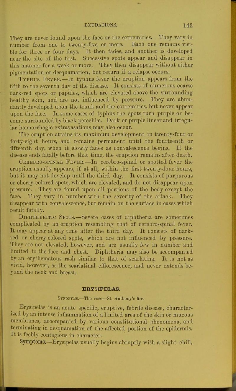 They are never found upon the face or the extremities. They vary in number from one to twenty-five or more. Each one remains visi- ble for three or four clays. It then fades, and another is developed near the site of tlie first. Successive spots appear and disappear in this manner for a week or more. They then disappear without either pigmentation or desquamation, but return if a relapse occurs. Typhus Fever.—In typhus fever the eruption appears from the fifth to the seventh day of the disease. It consists of numerous coarse dark-red spots or papules, which are elevated above the surrounding healthy skin, and are not influenced by pressure. They are abun- dantly developed upon the trunk and the extremities, but never appear upon the face. In some cases of typhus the spots turn purple or be- come surrounded by black petechise. Dark or purple linear and irregu- lar haemorrhagic extravasations may also occur. The eruption attains its maximum development in twenty-four or forty-eight hours, and remains permanent until the fourteenth or fifteenth day, when it slowly fades as convalescence begins. If the disease ends fatally before that time, the eruption remains after death. Cerebko-spinal Fever.—In cerebro-spinal or spotted fever the eruption usually appears, if at all, within the first twenty-four hours, but it may not develop until the third day. It consists of purpurous or cherry-colored spots, which are elevated, and do not disappear upon pressure. They are found upon all portions of the body except the face. They vary in number with the severity of the attack. They disappear with convalescence, but remain on the surface in cases which result fatally. Diphtheritic Spots.—Severe cases of diphtheria are sometimes complicated by an eruption resembling that of cerebro-spinal fever. It may appear at any time after the third day. It consists of dark- red or cherry-colored spots, which are not influenced by pressure. They are not elevated, however, and are usually few in number and limited to the face and chest. Diphtheria may also be accompanied by an erythematous rash similar to that of scarlatina. It is not as vivid, however, as the scarlatinal efiiorescence, and never extends be- yond the neck and breast. ERYSIPELAS. Synonyms.—^The rose—St. Anthony's fire. Erysipelas is an acute specific, eruptive, febrile disease, character- ized by an intense inflammation of a limited area of the skin or mucous membranes, accompanied by various constitutional phenomena, and terminating in desquamation of the affected portion of the epidermis. It is feebly contagious in character. Symptoms.—Erysipelas usually begins abruptly with a slight chill.