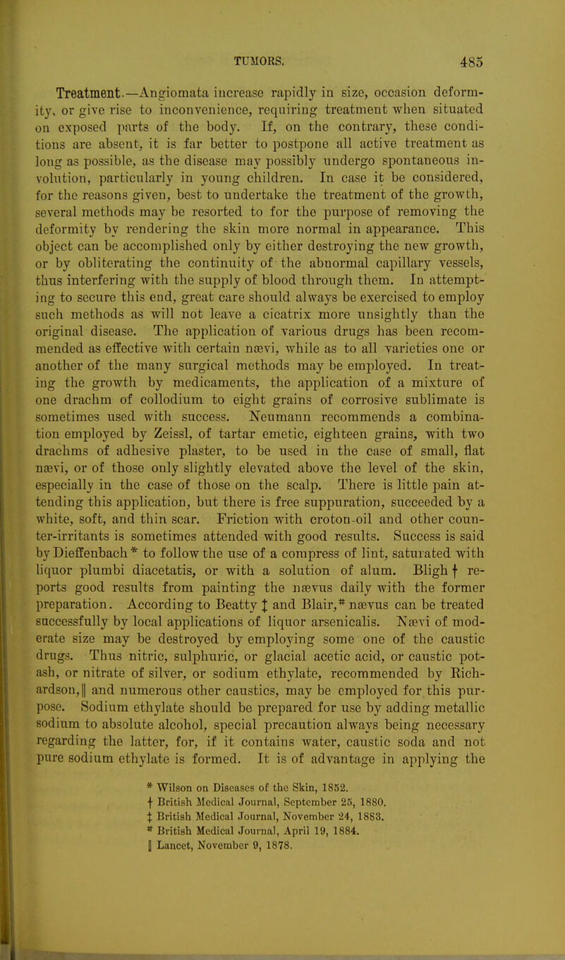 Treatment.—Angiomata increase rapidly in size, occasion deform- ity, or give rise to inconvenience, requiring treatment when situated on exposed parts of the body. If, on the contrary, these condi- tions are absent, it is far better to postpone all active treatment as long as possible, as the disease may possibly undergo spontaneous in- volution, particularly in young children. In case it be considered, for the reasons given, best to undertake the treatment of the growth, several methods may be resorted to for the purpose of removing the deformity by rendering the skin more normal in appearance. This object can be accomplished only by either destroying the new growth, or by obliterating the continuity of the abnormal capillary vessels, thus interfering with the supply of blood through them. In attempt- ing to secure this end, great care should always be exercised to employ such methods as will not leave a cicatrix more unsightly than the original disease. The application of various drugs has been recom- mended as effective with certain nsevi, while as to all varieties one or another of the many surgical metkods may be employed. In treat- ing the growth by medicaments, the application of a mixture of one drachm of collodium to eight grains of corrosive sublimate is sometimes used with success. Neumann recommends a combina- tion employed by Zeissl, of tartar emetic, eighteen grains, with two drachms of adhesive plaster, to be used in the case of small, flat naevi, or of those only slightly elevated above the level of the skin, especially in the case of those on the scalp. There is little pain at- tending this application, but there is free suppuration, succeeded by a white, soft, and thin scar. Friction with croton-oil and other coun- ter-irritants is sometimes attended with good results. Success is said by Dieffenbach * to follow the use of a compress of lint, saturated with liquor plumbi diacetatis, or with a solution of alum. Bligh f re- ports good results from painting the nsevus daily with the former preparation. According to Beatty J and Blair,* neevus can be treated successfully by local applications of liquor arsenicalis. Nsevi of mod- erate size may be destroyed by employing some one of the caustic drugs. Thus nitric, sulphuric, or glacial acetic acid, or caustic pot- ash, or nitrate of silver, or sodium ethylate, recommended by Eich- ardson,|| and numerous other caustics, may be employed for this pur- pose. Sodium ethylate should be prepared for use by adding metallic sodium to absolute alcohol, special precaution always being necessary regarding the latter, for, if it contains water, caustic soda and not pure sodium ethylate is formed. It is of advantage in applying the * Wilson on Diseases of the Skin, 1852. f British Medical Journal, September 25, 1880. J British Medical Journal, November 24, 1883. * British Medical Journal, April 19, 1884. I Lancet, November 9, 1878,