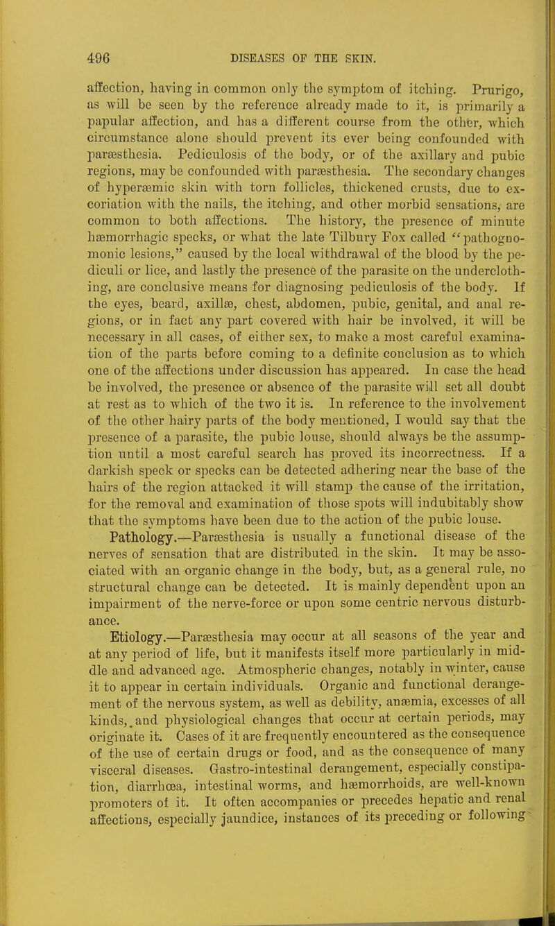 afEection, having in common only the symptom of itching. Prurigo, as ■will be seen by the reference already made to it, is primarily a papular affection, and has a different course from the othbr, which circumstance alone should prevent its ever being confounded with paraesthesia. Pediculosis of the body, or of the axillary and pubic regions, may be confounded with parsesthesia. The secondary changes of hyperasmic skin with torn follicles, thickened crusts, due to ex- coriation with the nails, the itching, and other morbid sensations, are common to both affections. The history, the presence of minute haemorrhagic specks, or what the late Tilbury Fox called pathogno- monic lesions, caused by the local withdrawal of the blood by the pe- diculi or lice, and lastly the presence of the parasite on the undercloth- ing, are conclusive means for diagnosing pediculosis of the body. If the eyes, beard, axillse, chest, abdomen, pubic, genital, and anal re- gions, or in fact any part covered with hair be involved, it will be necessary in all cases, of either sex, to make a most careful examina- tion of the parts before coming to a definite conclusion as to which one of the affections under discussion has appeared. In case the head be involved, the presence or absence of the parasite will set all doubt at rest as to which of the two it is. In reference to the involvement of the other hairy parts of the body mentioned, I would say that the presence of a parasite, the pubic louse, should always be the assump- tion until a most careful search has proved its incori'ectness. If a darkish speck or specks can be detected adhering near the base of the hairs of the region attacked it will stamp the cause of the irritation, for the removal and examination of those spots will indubitably show that the symptoms have been due to the action of the pubic louse. Pathology.—Parsesthesia is usually a functional disease of the nerves of sensation that are distributed in the skin. It may be asso- ciated with an organic change in the body, but, as a general rule, no structural change can be detected. It is mainly dependent upon an impairment of the nerve-force or upon some centric nervous disturb- ance. Etiology.—Parsesthesia may occur at all seasons of the year and at any period of life, but it manifests itself more particularly in mid- dle and advanced age. Atmospheric changes, notably in winter, cause it to appear in certain individuals. Organic and functional derange- ment of the nervous system, as well as debility, antemia, excesses of all kinds,.and physiological changes that occur at certain periods, may originate it. Cases of it are frequently encountered as the consequence of the use of certain drugs or food, and as the consequence of many visceral diseases. Gastro-intestinal derangement, especially constipa- tion, diarrhoea, intestinal worms, and hsemorrhoids, are well-known promoters of it. It often accompanies or precedes hepatic and renal affections, especially jaundice, instances of its preceding or following