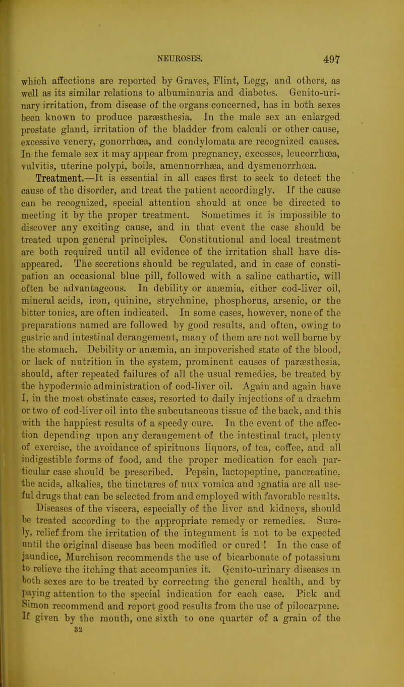 which affections are reported by Graves, Flint, Legg, and others, as well as its similar relations to albuminuria and diabetes. Genito-uri- uary irritation, from disease of the organs concerned, has in both sexes been known to produce paraesthesia. In the male sex an enlarged prostate gland, irritation of the bladder from calculi or other cause, excessive venery, gonorrhoea, and condylomata are recognized causes. In the female sex it may appear from pregnancy, excesses, leucorrhoea, vulvitis, uterine polypi, boils, amennorrhsea, and dysmenorrhoea. Treatment.—It is essential in all cases first to seek to detect the cause of the disorder, and treat the patient accordingly. If the cause can be recognized, special attention should at once be directed to meeting it by the proper treatment. Sometimes it is impossible to discover any exciting cause, and in that event the case should be treated upon general principles. Constitutional and local treatment are both required until all evidence of the irritation shall have dis- appeared. The secretions should be regulated, and in case of consti- pation an occasional blue pill, followed with a saline cathartic, will often be advantageous. In debility or anaemia, either cod-liver oil, mineral acids, iron, quinine, strychnine, phosphorus, arsenic, or the bitter tonics, are often indicated. In some cases, however, none of the preparations named are followed by good results, and often, owing to gastric and intestinal derangement, many of them are not well borne by the stomach. Debility or anaemia, an impoverished state of the blood, or lack of nutrition in the system, prominent causes of paraesthesia, should, after repeated failures of all the usual remedies, be treated by the hypodermic administration of cod-liver oil. Again and again have I, in the most obstinate cases, resorted to daily injections of a drachm or two of cod-liver oil into the subcutaneous tissue of the back, and this with the happiest results of a speedy cure. In the event of the affec- tion depending upon any derangement of the intestinal tract, plenty of exercise, the avoidance of spirituous liquors, of tea, coffee, and all indigestible forms of food, and the proper medication for each par- ticular case should be prescribed. Pepsin, lactopeptine, pancreatine, the acids, alkalies, the tinctures of nux vomica and ignatia are all use- ful drugs that can be selected from and employed with favorable results. Diseases of the viscera, especially of the liver and kidneys, should be treated according to the appropriate remedy or remedies. Sure- ly, relief from the irritation of the integument is not to be expected until the original disease has been modified or cured ! In the case of jaundice, Murchison recommends the use of bicarbonate of potassium to relieve the itching that accompanies it. Genito-urinary diseases m hoth sexes are to be treated by correcting the general health, and by paying attention to the special indication for each case. Pick and Simon recommend and report good results from the use of pilocai-pine. W given by the mouth, one sixth to one quarter of a grain of the 82