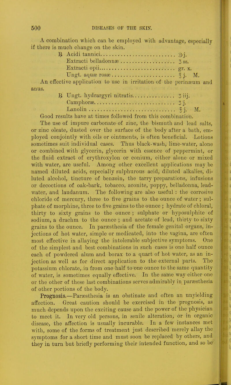 A combination which can be employed with advantage, especially if there is much change on the skin. 3 Acidi tannici 3j. Extracti belladonuae 3 ss. Extracti opii gr. x. Ungt. aqusB ros£e ^ j. M. An effective application to use in irritation of the perinaeum and anus. 5, Ungt. hydrargyri nitratis 3 iij, Oamphorse 3 j. Lanolin § j. M. Good results have at times followed from this combination. The use of impure carbonate of zinc, the bismuth and lead salts, or zinc oleate, dusted over the surface of the body after a bath, em- ployed conjointly with oils or ointments, is often beneficial. Lotions sometimes suit individual cases. Thus black-wash, lime-water, alone or combined with glycerin, glycerin with essence of peppermint, or the fluid extract of erythroxylon or conium, either alone or mixed with water, are useful. Among other excellent applications may be named diluted acids, especially sulphurous acid, diluted alkalies, di- luted alcohol, tincture of benzoin, the tarry preparations, infusions or decoctions of oak-bark, tobacco, aconite, poppy, belladonna, lead- water, and laudanum. The following are also useful : the corrosive chloride of mercury, three to five grains to the ounce of water; sul- phate of morphine, three to five grains to the ounce ; hydrate of chloral, thirty to sixty grains to the ounce ; sulphate or hyposulphite of sodium, a drachm to the ounce ; and acetate of lead, thirty to sixty grains to the ounce. In partBsthesia of the female genital organs, in- jections of hot water, simple or medicated, into the vagina, are often most effective in allaying the intolerable subjective symptoms. One of the simplest and best combinations in such cases is one half ounce each of powdered alum and borax to a quart of hot water, as an in- jection as well as for direct application to the external parts. The potassium chlorate, in from one half to one ounce to the same quantity of water, is sometimes equally effective. In the same way either one or the other of these last combinations serves admirably in paraesthesia of other portions of the body. Prognosis.—Paraesthesia is an obstinate and often an unyielding affection. Great caution should be exercised in the prognosis, as much depends upon the exciting cause and the power of the physician to meet it. In very old persons, in senile alteration, or in organic disease, the affection is usually incurable. In a few instances met with, some of the forms of treatment just described merely allay the symptoms for a short time and must soon be replaced by others, and they in turn but briefly performing their intended function, and so bo