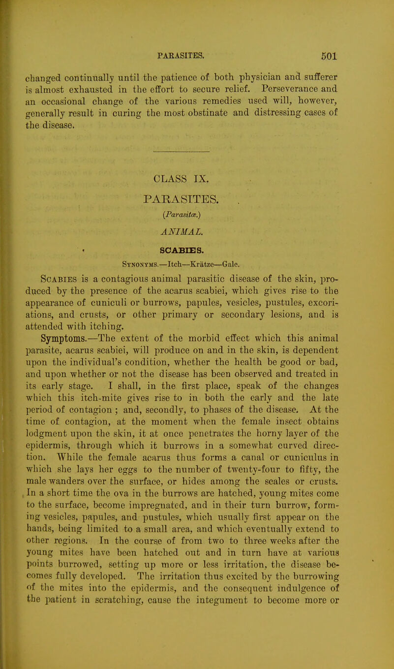 changed continually until the patience of both physician and sufferer is almost exhausted in the effort to secure relief. Perseverance and an occasional change of the various remedies used will, however, generally result in curing the most obstinate and distressing cases of the disease. CLASS IX. PARASITES. . (Parasitce.) ANIMAL. SCABIES. Synonyms.—Itch—Kratze—Gale. Scabies is a contagious animal parasitic disease of the skin, pro- duced by the presence of the acarus scabiei, which gives rise to the appearance of cuniculi or burrows, papules, vesicles, pustules, excori- ations, and crusts, or other primary or secondary lesions, and is attended with itching. Symptoms.—The extent of the morbid effect which this animal parasite, acarus scabiei, will produce on and in the skin, is dependent upon the individual's condition, whether the health be good or bad, and upon whether or not the disease has been observed and treated in its early stage. I shall, in the first place, speak of the changes which this itch-mite gives rise to in both the early and the late period of contagion ; and, secondly, to phases of the disease. At the time of contagion, at the moment whea the female insect obtains lodgment upon the skin, it at once penetrates the horny layer of the epidermis, through which it burrows in a somewhat curved direc- tion. While the female acarus thus forms a canal or cuniculus in which she lays her eggs to the number of twenty-four to fifty, the male wanders over the surface, or hides among the scales or crusts. , In a short time the ova in the burrows are hatched, young mites come to the surface, become impregnated, and in their turn burrow, form- ing vesicles, papules, and pustules, which usually first appear on the hands, being limited to a small area, and which eventually extend to other regions. In the course of from two to three weeks after the young mites have been hatched out and in turn have at various points burrowed, setting up more or less irritation, the disease be- comes fully developed. The irritation thus excited by the burrowing of the mites into the epidermis, and the consequent indulgence of the patient in scratching, cause the integument to become more or