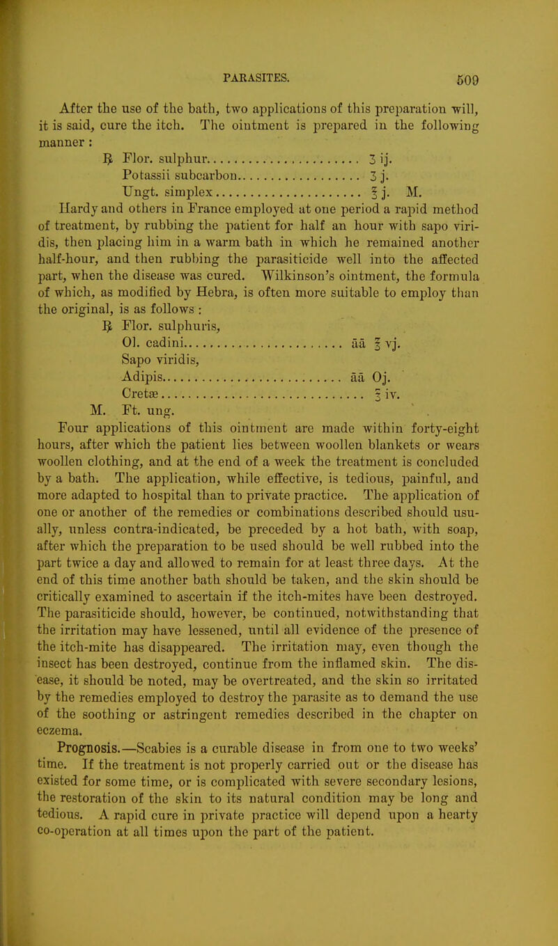 After the use of the bath, two applications of this preparation will, it is said, cure the itch. The ointment is prepared in the following manner : Flor. sulphur 3 ij. Potassii subcarbon 3 j. Ungt. simplex § j, M. Hardy and others in France employed at one period a rapid method of treatment, by rubbing the patient for half an hour with sapo viri- dis, then placing him in a warm bath in which he remained another half-hour, and then rubbing the parasiticide well into the affected part, when the disease was cured. Wilkinson's ointment, the formula of which, as modified by Hebra, is often more suitable to employ tiian the original, is as follows : ^ Flor. sulphuris, 01. cadini aa f vj. Sapo viridis, Adipis aa Oj. Cretae | iv. M. Ft. ung. ' . Four applications of this ointment are made within forty-eight hours, after which the patient lies between woollen blankets or wears woollen clothing, and at the end of a week the treatment is concluded by a bath. The application, while effective, is tedious, painful, and more adapted to hospital than to private practice. The application of one or another of the remedies or combinations described should usu- ally, unless contra-indicated, be preceded by a hot bath, with soap, after which the preparation to be used should be well rubbed into the part twice a day and allowed to remain for at least three days. At the end of this time another bath should be taken, and the skin should be critically examined to ascertain if the itch-mites have been destroyed. The parasiticide should, however, be continued, notwithstanding that the irritation may have lessened, until all evidence of the presence of the itch-mite has disappeared. The irritation may, even though the insect has been destroyed, continue from the inflamed skin. The dis- ease, it should be noted, may be overtreated, and the skin so irritated by the remedies employed to destroy the parasite as to demand the use of the soothing or astringent remedies described in the chapter on eczema. Prognosis.—Scabies is a curable disease in from one to two weeks' time. If the treatment is not properly carried out or the disease has existed for some time, or is complicated with severe secondary lesions, the restoration of the skin to its natural condition may be long and tedious. A rapid cure in private practice will depend upon a hearty co-operation at all times upon the part of the patient.