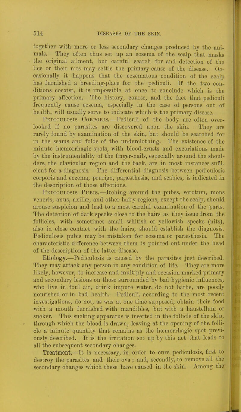 together with more or less secondary changes produced by the ani- mals. They often thus set up an eczema of the scalp that masks the original ailment, but careful search for and detection of the lice or their nits may settle the primary cause of the disease. Oc- casionally it happens that the eczematous condition of the scalp has furnished a breeding-place for the pediculi. If the two con- ditions coexist, it is impossible at once to conclude which is the primary affection. The history, course, and the fact that pediculi frequently cause eczema, especially in the case of persons out of health, will usually serve to indicate which is the primary disease. Pediculosis Ooepoeis.—Pediculi of the body are often over- looked if no parasites are discovered upon the skin. They are rarely found by examination of the skin, but should be searched for in the seams and folds of the underclothing. The existence of the minute hsemorrhagic s])ots, with blood-crusts and excoriations made by the instrumentality of the finger-nails, especially around the shoul- ders, the clavicular region and the back, are in most instances sufli- cient for a diagnosis. The differential diagnosis between pediculosis corporis and eczema, prurigo, paraesthesia, and scabies, is indicated in the description of those affections. Pediculosis Pubis.—Itching around the pubes, scrotum, mons veneris, anus, axillae, and other hairy regions, except the scalp, should arouse suspicion and lead to a most careful examination of the parts. The detection of dark specks close to the hairs as they issue from the follicles, with sometimes small whitish or yellowish specks (nits), also in close contact with the hairs, should establish the diagnosis. Pediculosis pubis may be mistaken for eczema or parsesthesia. The characteristic difference between them is pointed out under the head of the description of the latter disease. Etiology.—Pediculosis is caused by the parasites just described. They may attack any person in any condition of life. They are more likely, however, to increase and multiply and occasion marked primary and secondary lesions on those surrounded by bad hygienic influences, who live in foul air, drink impure water, do not bathe, are poorly nourished or in bad health. Pediculi, according to the most recent investigations, do not, as Avas at one time supposed, obtain their food with a mouth furnished with mandibles, but with a haustellum or sucker. This sucking apparatus is inserted in the follicle of the skin, through which the blood is drawn, leaving at the opening of the-folli- cle a minute quantity that remains as the hsemorrhagic spot pren- ously described. It is the irritation set up by this act that leads to all the subsequent secondary changes. Treatment.—It is necessai'y, in order to cure pediculosis, first to destroy the parasites and their ova ; and, secJondly, to remove all the secondary changes which these have caused in the skin. Among the