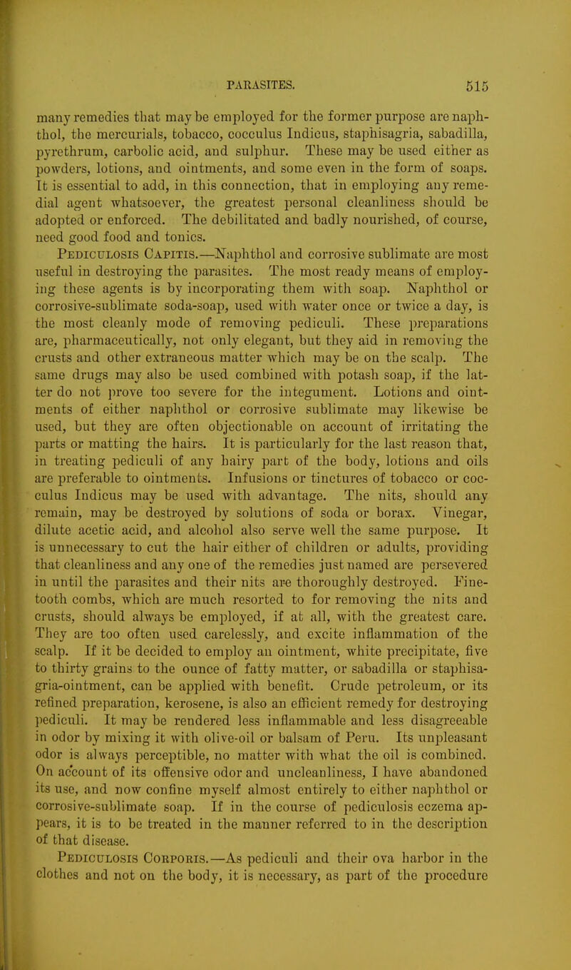 many remedies that maybe employed for the former purpose arenaph- thol, the mercurials, tobacco, cocculus Indicus, staphisagria, sabadilla, pyrethrum, carbolic acid, and sulphur. These may be used either as powders, lotions, and ointments, and some even in the form of soaps. It is essential to add, in this connection, that in employing any reme- dial agent whatsoever, the greatest personal cleanliness should be adopted or enforced. The debilitated and badly nourished, of course, need good food and tonics. Pediculosis Capitis.—Naphthol and corrosive sublimate are most useful in destroying the parasites. The most ready means of employ- ing these agents is by incorporating them with soap. Naphthol or corrosive-sublimate soda-soap, used with water once or twice a day, is the most cleanly mode of removing pediculi. These preparations are, pharmaceutically, not only elegant, but they aid in removing the crusts and other extraneous matter which may be on the scalp. The same drugs may also be used combined with potash soap, if the lat- ter do not prove too severe for the integument. Lotions and oint- ments of either naphthol or corrosive sublimate may likewise be used, but they are often objectionable on account of irritating the parts or matting the hairs. It is particularly for the last reason that, in treating pediculi of any hairy part of the body, lotions and oils are preferable to ointments. Infusions or tinctures of tobacco or coc- culus Indicus may be used with advantage. The nits, should any remain, may be destroyed by solutions of soda or borax. Vinegar, dilute acetic acid, and alcohol also serve well the same purjoose. It is unnecessary to cut the hair either of children or adults, providing that cleanliness and any one of the remedies just named are persevered in until the parasites and their nits are thoroughly destroyed. Fine- tooth combs, which are much resorted to for removing the nits and crusts, should always be employed, if at all, with the greatest care. They are too often used carelessly, and excite inflammation of the scalp. If it be decided to employ an ointment, white precipitate, five to thirty grains to the ounce of fatty matter, or sabadilla or staphisa- gria-ointment, can be applied with benefit. Crude petroleum, or its refined preparation, kerosene, is also an efficient remedy for destroying jiediculi. It may be rendered less inflammable and less disagreeable in odor by mixing it with olive-oil or balsam of Peru. Its unpleasant odor is always perceptible, no matter with what the oil is combined. On account of its oftensire odor and uncleauliness, I have abandoned its use, and now confine myself almost entirely to either naphthol or corrosive-sublimate soap. If in the course of pediculosis eczema ap- pears, it is to be treated in the manner referred to in the description of that disease. Pediculosis Corporis.—As pediculi and their ova harbor in the clothes and not on the body, it is necessary, as part of the procedure