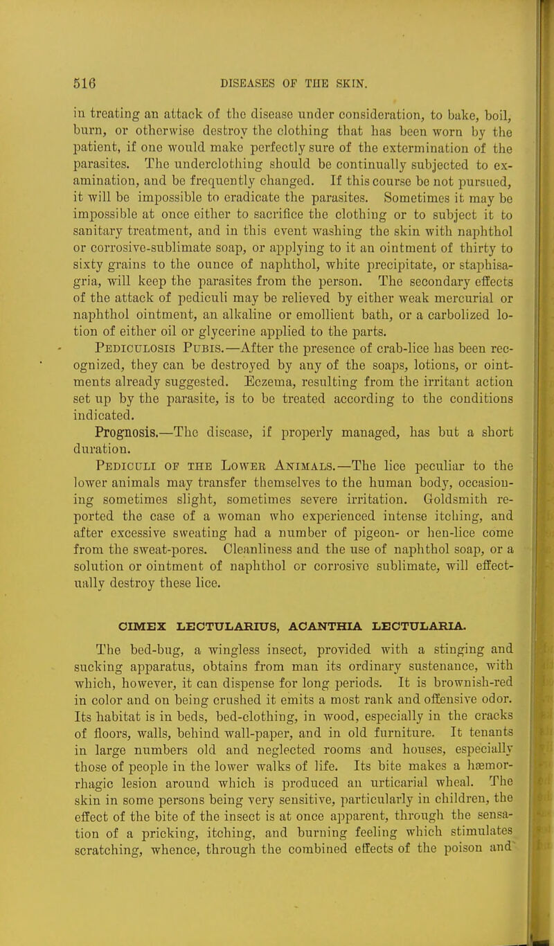 in treating an attack of the disease under consideration, to bake, boil, burn, or otherwise destroy the clothing that has been worn by the patient, if one would make perfectly sure of the extermination of the parasites. The underclothing should be continually subjected to ex- amination, and be frequently changed. If this course be not pursued, it will be impossible to eradicate the parasites. Sometimes it may be impossible at once either to sacrifice the clothing or to subject it to sanitary treatment, and in this event washing the skin with naphthol or corrosive-sublimate soap, or applying to it an ointment of thirty to sixty grains to the ounce of naphthol, white precipitate, or staphisa- gria, will keep the parasites from the person. The secondary effects of the attack of jiediculi may be relieved by either weak mercurial or naphthol ointment, an alkaline or emollient bath, or a carbolized lo- tion of either oil or glycerine applied to the parts. Pediculosis Pubis.—After the presence of crab-lice has been rec- ognized, they can be destroyed by any of the soaps, lotions, or oint- ments already suggested. Eczema, resulting from the irritant action set up by the parasite, is to be treated according to the conditions indicated. Prognosis.—The disease, if properly managed, has but a short duration. Pediculi of the Lower Animals.—The lice peculiar to the lower animals may transfer themselves to the human body, occasion- ing sometimes slight, sometimes severe irritation. Goldsmith re- ported the case of a woman who experienced intense itching, and after excessive sweating had a number of pigeon- or hen-lice come from the sweat-pores. Cleanliness and the use of naphthol soap, or a solution or ointment of naphthol or corrosive sublimate, will effect- ually destroy these lice. OIMEX LBCTUIiARIUS, AOANTHIA LECTULARIA. The bed-bug, a wingless insect, provided with a stinging and sucking apparatus, obtains from man its ordinary sustenance, with which, however, it can dispense for long periods. It is brownish-red in color and on being crushed it emits a most rank and offensive odor. Its habitat is in beds, bed-clothing, in wood, especially in the cracks of floors, walls, behind wall-paper, and in old furniture. It tenants in large numbers old and neglected rooms and houses, especially those of people in the lower walks of life. Its bite makes a hsemor- rhagic lesion around which is produced an urticarial wheal. The skin in some persons being very sensitive, particularly in children, the effect of the bite of the insect is at once apparent, through the sensa- tion of a pricking, itching, and burning feeling which stimulates scratching, whence, through the combined effects of the poison and'