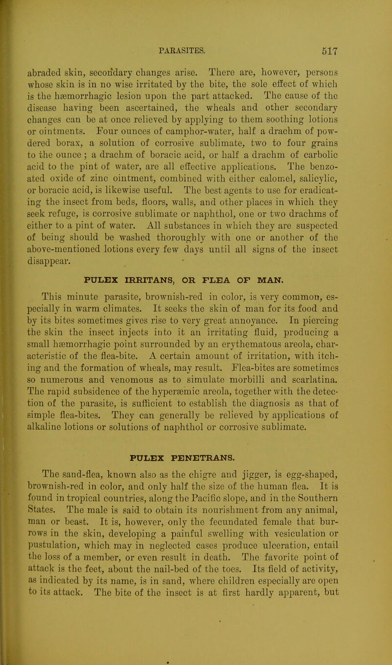 abraded skin, secondary changes arise. There are, however, persons whose skin is in no wise irritated by the bite, the sole efEect of which is the haemorrhagic lesion upon the part attacked. The cause of the disease having been ascertained, the wheals and other secondary changes can be at once relieved by applying to them soothing lotions or ointments. Four ounces of camphor-water, half a drachm of pow- dered borax, a solution of corrosive sublimate, two to four grains to the ounce ; a drachm of boracic acid, or half a drachm of carbolic acid to the pint of water, are all effective aj)plications. The benzo- ated oxide of zinc ointment, combined with either calomel, salicylic, or boracic acid, is likewise useful. The best agents to use for eradicat- ing the insect from beds, floors, walls, and other places in which they seek refuge, is corrosive sublimate or naphthol, one or two drachms of either to a pint of water. All substances in which they are suspected of being should be washed thoroughly with one or another of the above-mentioned lotions every few days until all signs of the insect disappear. PULEX IRRITANS, OR FLEA OF MAN. This minute parasite, brownish-red in color, is very common, es- pecially in warm climates. It seeks the skin of man for its food and by its bites sometimes gives rise to very great annoyance. In piercing the skin the insect injects into it an irritating fluid, producing a small haemorrhagic point surrounded by an erythematous areola, char- acteristic of the flea-bite. A certain amount of irritation, with itch- ing and the formation of wheals, may result. Flea-bites are sometimes so numerous and venomous as to simulate morbilli and scarlatina. The rapid subsidence of the hyperasmic areola, together with the detec- tion of the parasite, is sufficient to establish the diagnosis as that of simple flea-bites. They can generally be relieved by applications of alkaline lotions or solutions of naphthol or corrosive sublimate. PULEX PENETRANS. The sand-flea, known also as the chigre and jigger, is egg-shaped, brownish-red in color, and only half the size of the human flea. It is found in tropical countries, along the Pacific slope, and in the Southern States. The male is said to obtain its nourishment from any animal, man or beast. It is, however, only the fecundated female that bur- rows in the skin, developing a painful swelling with vesiculation or pustulation, which may in neglected cases produce ulceration, entail the loss of a member, or even result in death. The favorite point of attack is the feet, about the nail-bed of the toes. Its field of activity, as indicated by its name, is in sand, where children especially are open to its attack. The bite of the insect is at first hardly apparent, but