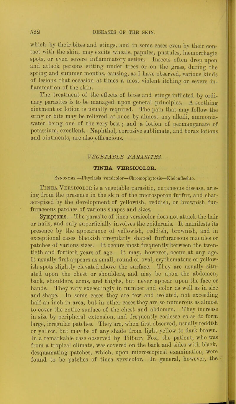 which by their bites and stings, and in some cases even by their con- tact with the skin, may excite wheals, papules, pustules, haemorrhagic spots, or even severe inflammatory action. Insects often drop upon and attack persons sitting under trees or on the grass, during the spring and summer months, causing, as I have observed, various kinds of lesions that occasion at times a most violent itching or severe in- flammation of the skin. The treatment of the effects of bites and stings inflicted by ordi- nary parasites is to be managed upon general principles. A soothing ointment or lotion is usually required. The pain that may follow the sting or bite may be relieved at once by almost any alkali, ammonia- water being one of the very best; and a lotion of permanganate of potassium, excellent. Naphthol, corrosive sublimate, and borax lotions and ointments, are also efficacious. VEGETABLE PARASITES. TINEA VERSICOLOR. Synonyms.—Pityriasis versicolor—Chromophytosis—Kleicnflechte. Tinea Versicolor is a vegetable parasitic, cutaneous disease, aris- ing from the presence in the skin of the microsporon furfur, and char- acterized by the development of yellowish, reddish, or brownish fur- furaceous patches of various shapes and sizes. Symptoms.—The parasite of tinea versicolor does not attack the hair or nails, and only superficially involves the epidermis. It manifests its presence by the appearance of yellowish, reddish, brownish, and in exceptional cases blackish irregularly shaped furfuraceous macules or patches of various sizes. It occurs most frequently between the twen- tieth and fortieth years of age. It may, however, occur at any age. It usually first appeal's as small, round or oval, erythematous or yellow- ish sj)ots slightly elevated above the surface. They are iisually situ- ated upon the chest or shoulders, and may be upon the abdomen, back, shoulders, arms, and thighs, but never appear upon the face or hands. They vary exceedingly in number and color as well as in size and shape. In some cases they are few and isolated, not exceeding half an inch in area, but in other cases they are so numerous as almost to cover the entire surface of the chest and abdomen. They increase in size by peripheral extension, and frequently coalesce so as to form large, irregular patches. They are, when first observed, usually reddish or yellow, but may be of any sliade from light yellow to dark brown. In a remarkable case observed by Tilbury Fox, the patient, who was from a tropical climate, was covered on the back and sides with black, desquamating patches, which, upon microscopical examination, were found to be patches of tinea versicolor. In general, however, the -