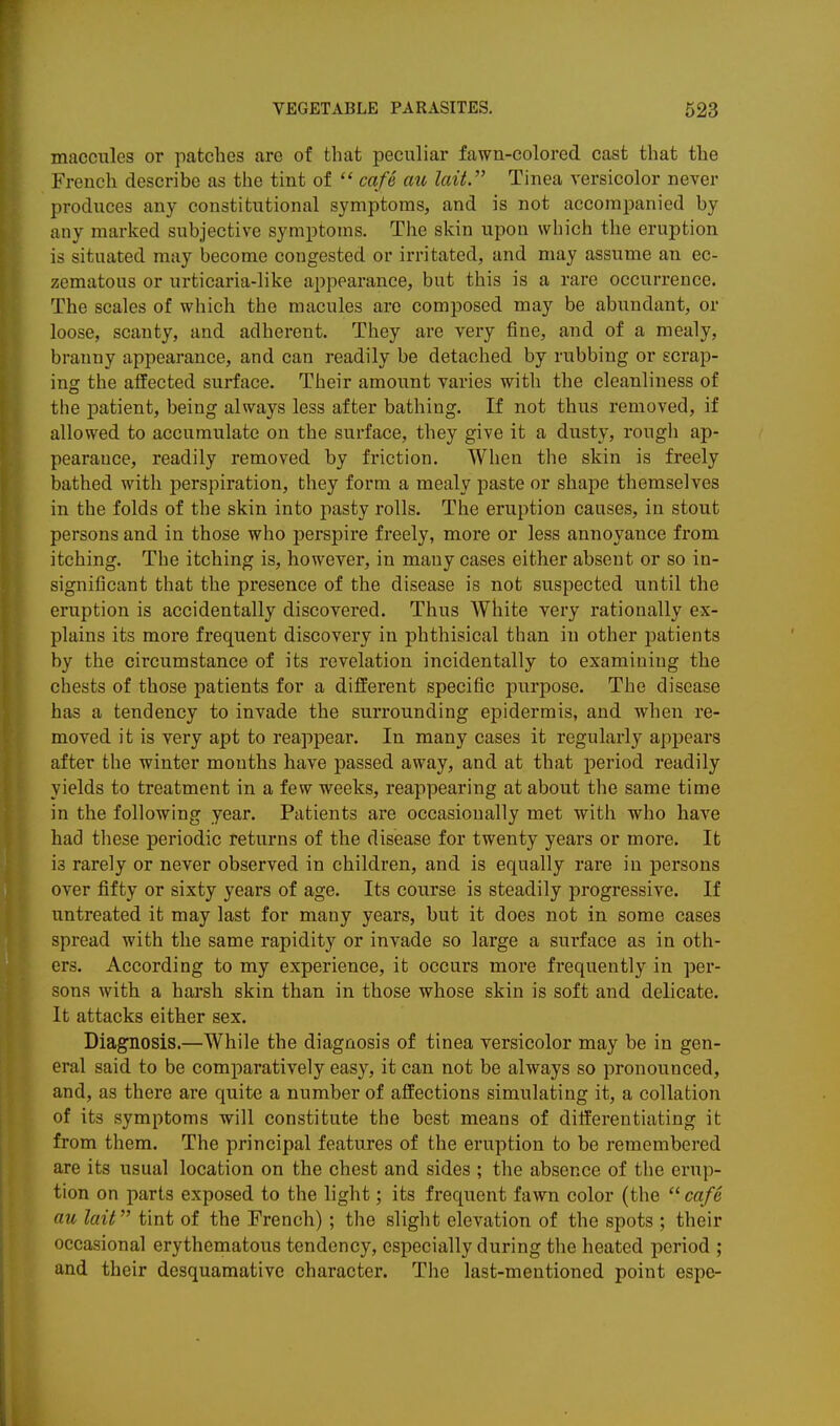 maccules or patches are of that peculiar fawn-colored cast that the French describe as the tint of  cafe au lait. Tinea versicolor never produces any constitutional symptoms, and is not accompanied by any marked subjective symptoms. The skin upon which the eruption is situated may become congested or irritated, and may assume an ec- zematous or urticaria-like appearance, but this is a rare occurrence. The scales of which the macules are composed may be abundant, or loose, scanty, and adherent. They are very fine, and of a mealy, branny appearance, and can readily be detached by rubbing or scrap- ing the affected surface. Their amount varies with the cleanliness of the patient, being always less after bathing. If not thus removed, if allowed to accumulate on the surface, they give it a dusty, rough ap- pearauce, readily removed by friction. When the skin is freely bathed with perspiration, they form a mealy paste or shape themselves in the folds of the skin into pasty rolls. The eruption causes, in stout persons and in those who perspire freely, more or less annoyance from itching. The itching is, however, in many cases either absent or so in- significant that the presence of the disease is not suspected until the eruption is accidentally discovered. Thus White very rationally ex- plains its more frequent discovery in phthisical than in other patients by the circumstance of its revelation incidentally to examining the chests of those patients for a different specific purpose. The disease has a tendency to invade the surrounding epidermis, and when re- moved it is very apt to reappear. In many cases it regularly appears after the winter mouths have passed away, and at that period readily yields to treatment in a few weeks, reappearing at about the same time in the following year. Patients are occasionally met with who have had these periodic returns of the disease for twenty years or more. It is rarely or never observed in children, and is equally rare in persons over fifty or sixty years of age. Its course is steadily progressive. If untreated it may last for many years, but it does not in some cases spread with the same rapidity or invade so large a surface as in oth- ers. According to my experience, it occurs more frequently in per- sona with a harsh skin than in those whose skin is soft and delicate. It attacks either sex. Diagnosis.—While the diagnosis of tinea versicolor may be in gen- eral said to be comparatively easy, it can not be always so pronounced, and, as there are quite a number of affections simulating it, a collation of its symptoms will constitute the best means of differentiating it from them. The principal features of the eruption to be remembered are its usual location on the chest and sides ; the absence of the erup- tion on parts exposed to the light; its frequent fawn color (the cafe au hit tint of the French) ; the slight elevation of the spots ; their occasional erythematous tendency, especially during the heated period ; and their desquamative character. The last-mentioned point espe-