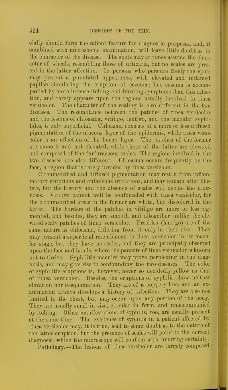 cially should form the salient feature for diagnostic purposes, and, if combined with microscopic examination, will leave little doubt as to the character of the disease. The spots may at times assume the char- acter of wheals, resembling those of urticaria, but no scales are pres- ent in the latter affection. In persons who perspire freely the spots may present a punctated appearance, with elevated and inflamed papillae simulating the eruption of eczema; but eczema is accom- panied by more intense itching and burning symptoms than this affec- tion, and rarely appears vipon the regions usually involved in tinea versicolor. The character of the scaling is also different in the two diseases. The resemblance between the patches of tinea versicolor and the lesions of chloasma, vitiligo, lentigo, and the macular syphi- lides, is only superficial. Chloasma consists of a more or less diffused pigmentatioii of the mucous layer of the ejiidermis, while tinea versi- color is an affection of the horny layer. The patches of the former are smooth and not elevated, while those of the latter are elevated and composed of fine furfuraceous scales. The regions involved in the two diseases are also different. Chloasma occurs frequently on the face, a region that is rarely invaded by tinea versicoloi'. Circumscribed and diffused pigmentation may result from inflam- matory eruptions and cutaneous irritations, and may remain after blis- ters, but the history and the absence of scales will decide the diag- nosis. Vitiligo cannot well be confounded with tinea versicolor, for the circumscribed areas in the former are white, but discolored in the latter. The borders of the patches in vitiligo are more or less pig- mented, and besides, they are smooth and altogether unlike the ele- vated scaly patches of tinea versicolor. Freckles (lentigo) are of the same nature as chloasma, differing from it only in their size. They may present a superficial resemblance to tinea versicolor in its macu- lar stage, but they have no scales, and they are principally observed upon the face and hands, where the parasite of tinea versicolor is known not to thrive. Syphilitic macules may prove perplexing in the diag- nosis, and may give rise to confounding the two diseases. The color of syphilitic eruptions is, however, never so decidedly yellow as that of tinea versicolor. Besides, the eruptions of syphilis show neither elevation nor desquamation. They are of a coppery hue, and an ex- amination always develops a history of infection. They are also not limited to the chest, but may occur upon any portion of the body. They are usually small in size, circular in form, and unaccompanied by itching. Other manifestations of syphilis, too, are usually present at the same time. The existence of syiohilis in a patient affected by tinea versicolor may, it is true, lead to some doubt as to the nature of the latter eruption, but the presence of scales will point to the correct diagnosis, which the microscope will confirm with unerring certainty. Pathology.—The lesions of tinea versicolor are largely composed ,