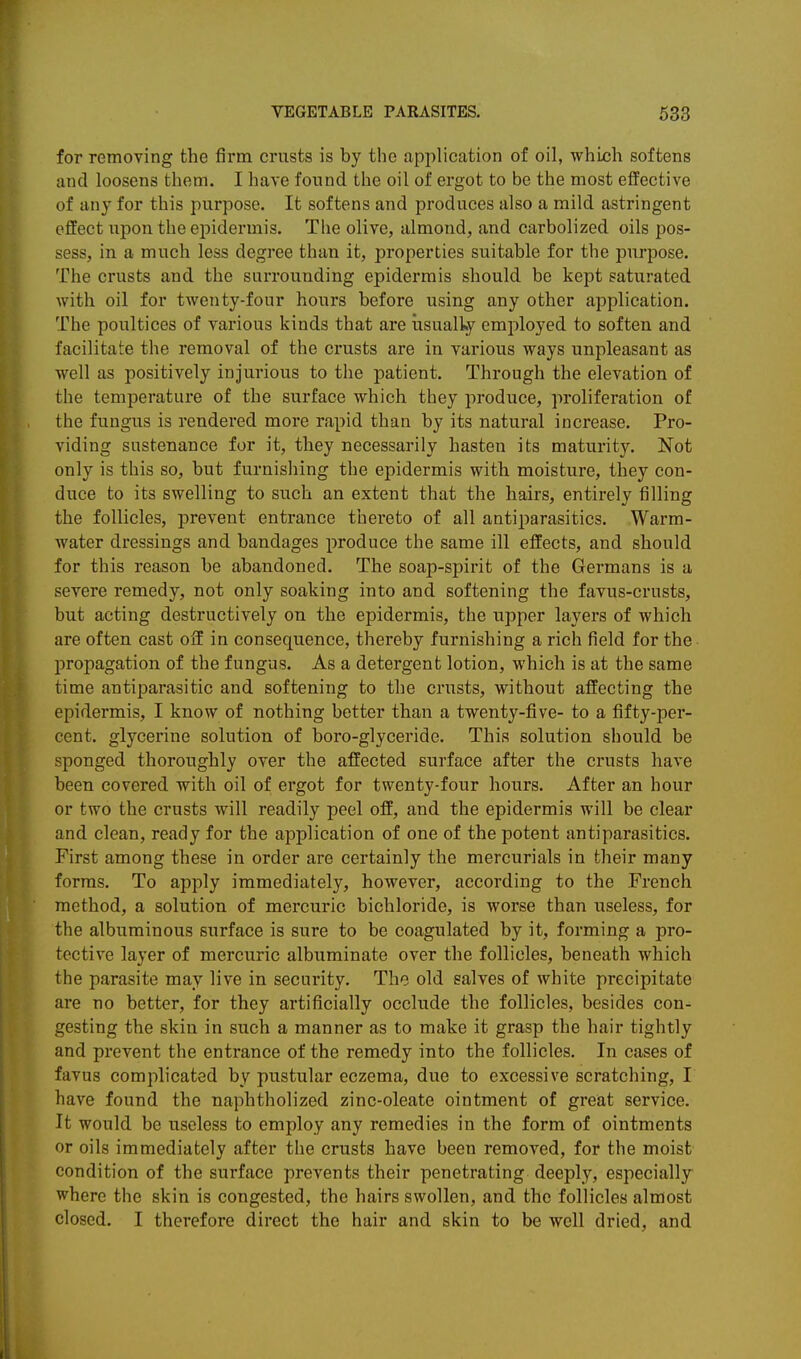 for removing the firm crusts is by the application of oil, which softens and loosens them. I have found the oil of ergot to be the most effective of any for this purpose. It softens and produces also a mild astringent effect upon the epidermis. The olive, almond, and carbolized oils pos- sess, in a much less degree than it, properties suitable for the purpose. The crusts and the surrounding epidermis should be kept saturated with oil for twenty-four hours before using any other application. The poultices of various kinds that are usually employed to soften and facilitate the removal of the crusts are in various ways unpleasant as well as positively injurious to the patient. Through the elevation of the temperature of the surface which they produce, proliferation of the fungus is rendered more rapid than by its natural increase. Pro- viding sustenance for it, they necessarily hasten its maturity. Not only is this so, but furnishing the epidermis with moisture, they con- duce to its swelling to such an extent that the hairs, entirely filling the follicles, prevent entrance thereto of all antiparasitics. Warm- water dressings and bandages produce the same ill effects, and should for this reason be abandoned. The soap-spirit of the Germans is a severe remedy, not only soaking into and softening the favus-crusts, but acting destructively on the epidermis, the upper layers of which are often cast off in consequence, thereby furnishing a rich field for the propagation of the fungus. As a detergent lotion, which is at the same time antiparasitic and softening to the crusts, without affecting the epidermis, I know of nothing better than a twenty-five- to a fifty-per- cent, glycerine solution of boro-glyceride. This solution should be sponged thoroughly over the affected surface after the crusts have been covered with oil of ergot for twenty-four hours. After an hour or two the crusts will readily peel off, and the epidermis will be clear and clean, ready for the application of one of the potent antiparasitics. First among these in order are certainly the mercurials in their many forms. To apply immediately, however, according to the French method, a solution of mercuric bichloride, is worse than useless, for the albuminous surface is sure to be coagulated by it, forming a pro- tective layer of mercuric albuminate over the follicles, beneath which the parasite may live in security. The old salves of white precipitate are no better, for they artificially occlude the follicles, besides con- gesting the skin in such a manner as to make it grasp the hair tightly and prevent the entrance of the remedy into the follicles. In cases of favus complicated by pustular eczema, due to excessive scratching, I have found the naphtholized zinc-oleate ointment of great service. It would be useless to employ any remedies in the form of ointments or oils immediately after the crusts have been removed, for the moist condition of the surface prevents their penetrating deeply, especially where the skin is congested, the hairs swollen, and the follicles almost closed. I therefore direct the hair and skin to be well dried, and