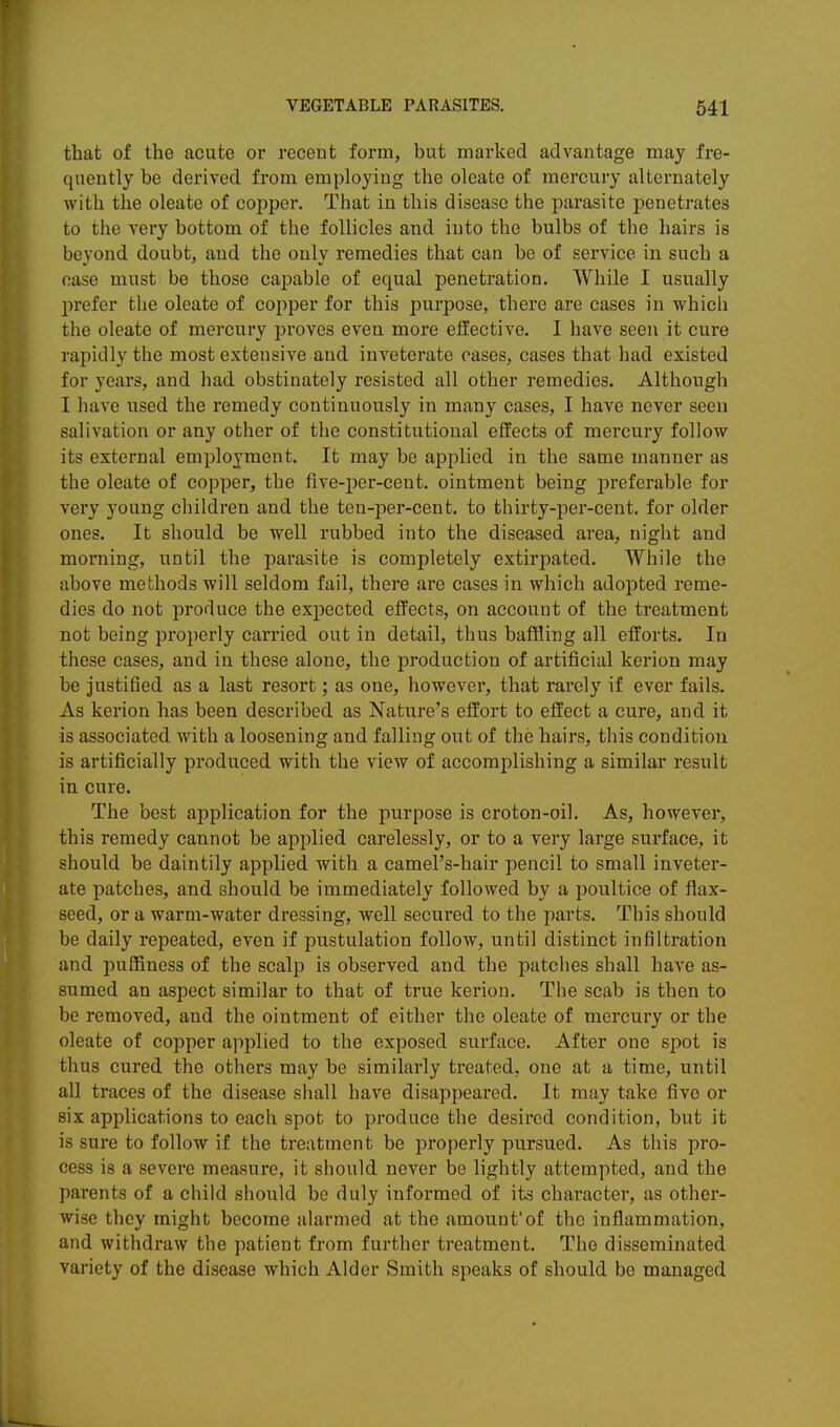 that of the acute or recent form, but marked advantage may fre- quently be derived from employing the oleate of mercury alternately with the oleate of copper. That in this disease the parasite penetrates to the very bottom of the follicles and into the bulbs of the hairs is beyond doubt, and the only remedies that can be of service in such a case must be those capable of equal penetration. While I usually prefer the oleate of copper for this purpose, there are cases in which the oleate of mercury proves even more effective. I have seen it cure rapidly the most extensive and inveterate cases, cases that had existed for years, and had obstinately resisted all other remedies. Although I have used the remedy continuously in many cases, I have never seen salivation or any other of the constitutional effects of mercury follow its external employment. It may be applied in the same manner as the oleate of copper, the five-per-cent. ointment being preferable for very young children and the ten-per-cent. to thirty-per-cent, for older ones. It should be well rubbed into the diseased area, night and morning, until the parasite is completely extirpated. While the above methods will seldom fail, there are cases in which adopted reme- dies do not produce the expected effects, on account of the treatment not being properly carried out in detail, thus baffling all efforts. In these cases, and in these alone, the production of artificial kerion may be Justified as a last resort; as one, however, that rarely if ever fails. As kerion has been described as Nature's effort to effect a cure, and it is associated with a loosening and falling out of the hairs, this condition is artificially produced with the view of accomplishing a similar result in cure. The best application for the purpose is croton-oil. As, however, this remedy cannot be applied carelessly, or to a very large surface, it should be daintily applied with a camel's-hair pencil to small inveter- ate patches, and should be immediately followed by a poultice of flax- seed, or a warm-water dressing, well secured to the parts. This should be daily repeated, even if pustulation follow, until distinct infiltration and puffiness of the scalp is observed and the patches shall have as- sumed an aspect similar to that of true kerion. The scab is then to be removed, and the ointment of either the oleate of mercury or the oleate of copper applied to the exposed surface. After one spot is thus cured the others may be similarly treated, one at a time, until all traces of the disease shall have disappeared. It may take five or six applications to each spot to produce the desired condition, but it is sure to follow if the treatment be j^roperly pursued. As this pro- cess is a severe measure, it should never be lightly attempted, and the parents of a child should be duly informed of its character, as other- wise they might become alarmed at the amount'of the inflammation, and withdraw the patient from further treatment. The disseminated variety of the disease which Alder Smith speaks of should be managed