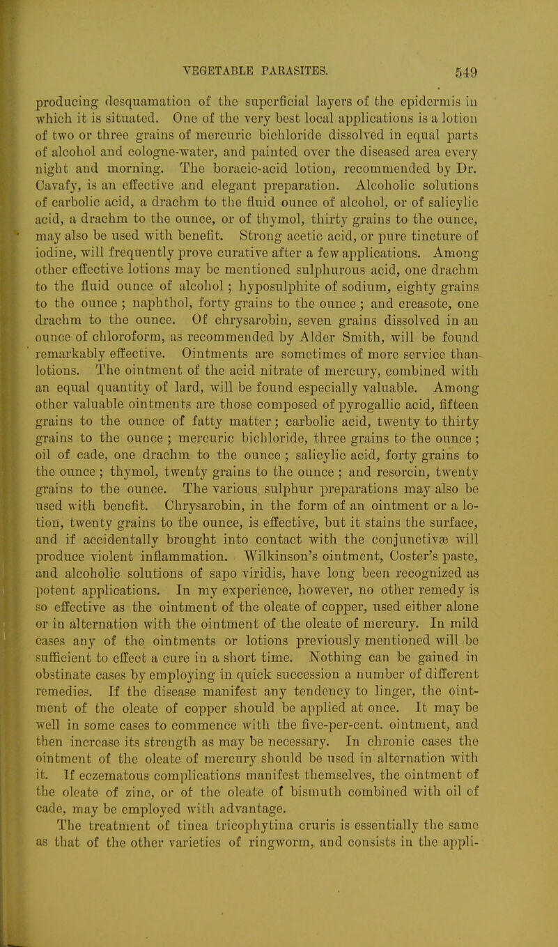 producing desquamation of the superficial layers of the epidermis in which it is situated. One of the very best local applications is a lotion of two or three grains of mercuric bichloride dissolved in equal parts of alcohol and cologne-water, and painted over the diseased area every night and morning. The boracic-acid lotion, recommended by Dr. Cavafy, is aii effective and elegant preparation. Alcoholic solutions of carbolic acid, a drachm to the fluid ounce of alcohol, or of salicylic acid, a drachm to the ounce, or of thymol, thirty grains to the ounce, may also be used with benefit. Strong acetic acid, or pure tincture of iodine, w^ill frequently prove curative after a few applications. Among other effective lotions may be mentioned sul^Dhurous acid, one drachm to the fluid ounce of alcohol; hyposulphite of sodium, eighty grains to the ounce ; naphthol, forty grains to the ounce ; and creasote, one drachm to the ounce. Of chrysarobin, seven grains dissolved in an ounce of chloroform, as recommended by Alder Smith, will be found remarkably effective. Ointments are sometimes of more service than- lotions. The ointment of the acid nitrate of mercury, combined with an equal quantity of lard, will be found especially valuable. Among other valuable ointments are those composed of pyrogallic acid, fifteen grains to the ounce of fatty matter; carbolic acid, twenty to thirty grains to the ounce ; mercuric bichloride, three grains to the ounce; oil of cade, one drachm to the ounce ; salicylic acid, forty grains to the ounce ; thymol, twenty grains to the ounce ; and resorcin, twenty grains to the ounce. The various sulphur preparations may also be used with benefit. Chrysarobin, in the form of an ointment or a lo- tion, twenty grains to the ounce, is effective, but it stains the surface, and if accidentally brought into contact with the conjunctivaa will produce violent inflammation. Wilkinson's ointment. Coster's paste, and alcoholic solutions of sapo viridis, have long been recognized as potent applications. In my experience, however, no other remedy is so effective as the ointment of the oleate of copper, used either alone or in alternation with the ointment of the oleate of mercury. In mild cases any of the ointments or lotions previously mentioned will be sufficient to effect a cure in a short time. Nothing can be gained in obstinate cases by employing in quick succession a number of different remedies. If the disease manifest any tendency to linger, the oint- ment of the oleate of copper should be applied at once. It may be well in some cases to commence with the five-per-cent. ointment, and then increase its strength as may be necessary. In chronic cases the ointment of the oleate of mercury should be used in alternation with it. If eczematous complications manifest themselves, the ointment of the oleate of zinc, or of the oleate of bismuth combined with oil of cade, may be employed with advantage. The treatment of tinea tricophytina cruris is essentially the same as that of the other varieties of ringworm, and consists in the appli-