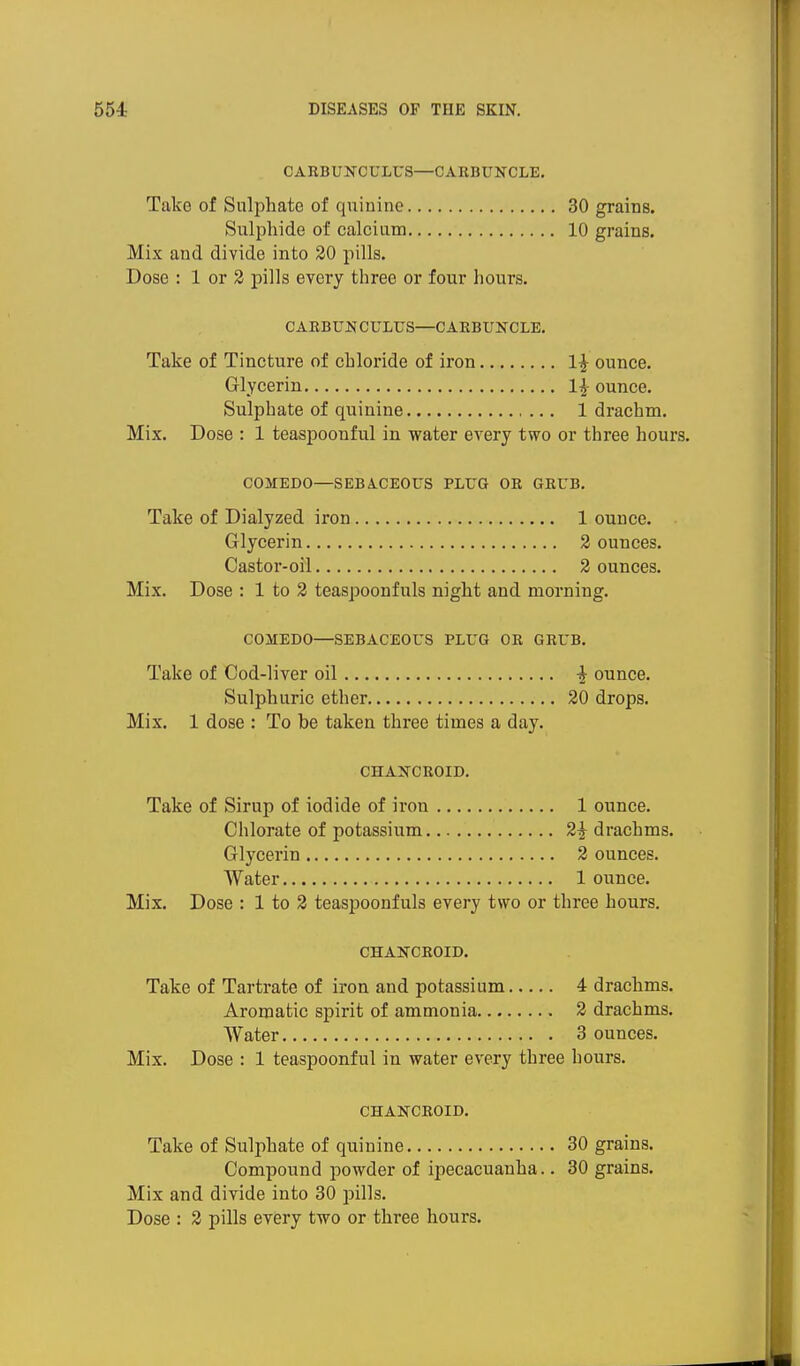 CARBUNCULUS—CARBUNCLE. Take of Sulphate of quinine 30 grains. Sulphide of calcium 10 grains. Mix and divide into 20 pills. Dose : 1 or 2 pills every three or four hours. CARBUNCULrS—CARBUNCLE. Take of Tincture of chloride of iron 1^ ounce. Glycerin l]- ounce. Sulphate of quinine 1 drachm. Mix. Dose : 1 teaspoonful in water every two or three hours. COMEDO—SEBACEOUS PLUG OR GRUB. Take of Dialyzed iron 1 ounce. Glycerin 2 ounces. Castor-oil 2 ounces. Mix. Dose : 1 to 2 teaspoonfuls night and morning. COMEDO—SEBACEOUS PLUG OR GRUB. Take of Cod-liver oil -J ounce. Sulphuric ether 20 drops. Mix. 1 dose : To be taken three times a day. CHANCROID. Take of Sirup of iodide of iron 1 ounce. Chlorate of potassium 2^ drachms. Glycerin 2 ounces. Water 1 ounce. Mix. Dose : 1 to 2 teaspoonfuls every two or three hours. CHANCROID. Take of Tartrate of iron and potassium 4 drachms. Aromatic spirit of ammonia 2 drachms. Water 3 ounces. Mix. Dose : 1 teaspoonful in water every three hours. CHANCROID. Take of Sulphate of quinine 30 grains. Compound powder of ipecacuanha.. 30 grains. Mix and divide into 30 pills.