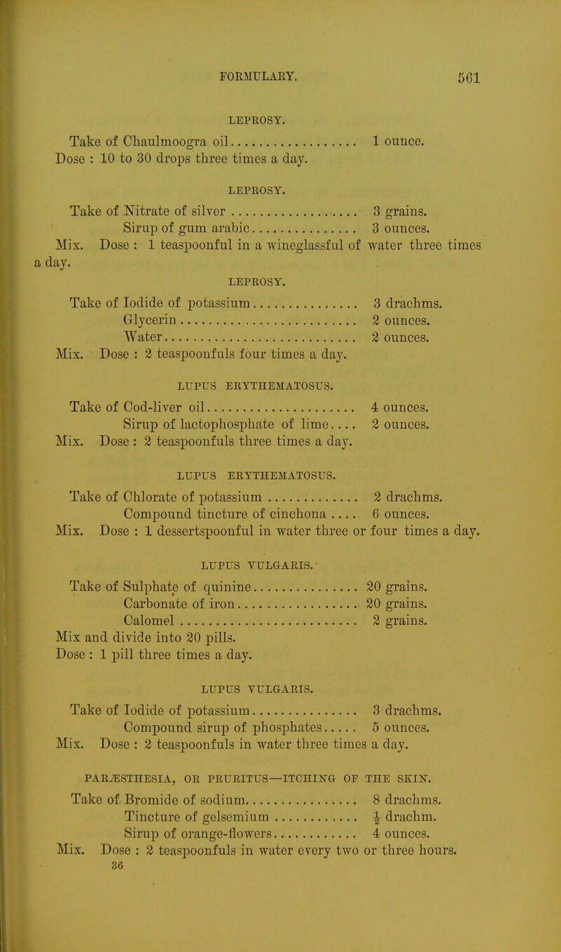 LEPROSY. Take of Chaiilmoogra oil 1 ounce. Dose : 10 to 30 drops three times a day. LEPROSY. Take of Nitrate of silver 3 grains. Sirup of gum arabic 3 ounces. Mix. Dose : 1 teas^joonful in a wineglassful of water three times day. LEPROSY. Take of Iodide of potassium 3 drachms. Glycerin 2 ounces. Water 2 ounces. Mix. Dose : 2 teaspoonfuls four times a day. LUPUS ERYTHEMATOSUS. Take of Cod-liver oil 4 ounces. Sirup of lactophosphate of lime.... 2 ounces. Mix. Dose : 2 teaspoonfuls three times a day. LUPUS ERYTHEMATOSUS. Take of Chlorate of potassium 2 drachms. Compound tincture of cinchona .... 6 ounces. Mix. Dose : 1 dessertspoonful in water three or four times a day. LUPUS VULGARIS.- Take of Sulphate of quinine 20 grains. Carbonate of iron 20 grains. Calomel 2 grains. Mix and divide into 20 pills. Dose : 1 pill three times a day. LUPUS VULGARIS. Take of Iodide of potassium 3 drachms. Compound sirup of phosphates 5 ounces. Mix. Dose : 2 teaspoonfuls in water three times a day. PARiESTHESIA, OR PRURITUS—ITCHING OF THE SKIN. Take of Bromide of sodium 8 drachms. Tincture of gelsemium ^ drachm. Sirup of orange-flowers 4 ounces. Mix. Dose : 2 teaspoonfuls in water every two or three hours. 36