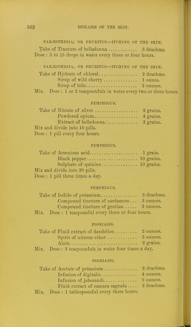 PARiESTHESIA,' OR PRURITUS—ITCHUiTG OF THE SKIN. Take of Tincture of belladonna 3 drachms. Dose : 5 to 15 drops in water every three or four hours. PARiESTHESIA, OR PRURITUS—ITCHING OF THE SKIN. Take of Hydrate of chloral 2 drachms. Sirup of wild cherry 1 ounce. Sirup of tolu 2 ounces. Mix. Dose : 1 or 2 teaspoonfuls in water every two or three hours. PEMPHIGUS. Take of Nitrate of silver 2 grains. Powdered opium 4 grains. Extract of belladonna.' 2 grains. Mix and divide into 16 pills. Dose : 1 pill every four hours. PEMPHIGUS. Take of Arsenious acid 1 grain. Black pejjper 10 grains. Sulphate of quinine 10 grains. Mix and divide into 20 pills. Dose : 1 pill three times a day. PEMPHIGUS. Take of Iodide of potassium 3 drachms. Compound tincture of cardamom... 2 ounces. Compound tincture of gentian 2 ounces. Mix. Dose : 1 teaspoonful every three or four hours. PSORIASIS. Take of Fluid extract of dandelion 2 ounces. Spirit of nitrous ether 3 ounces. Aloin 2 grains. Mix. Dose : 2 teaspoonfuls in water four times a day. PSORIASIS. Take of Acetate of potassium 2 drachms. Infusion of digitalis 4 ounces. Infusion of jaborandi 6 ounces. Fluid extract of cascara sagrada .... 2 drachms. Mix. Dose : 1 tablespoonf ul every three hours.