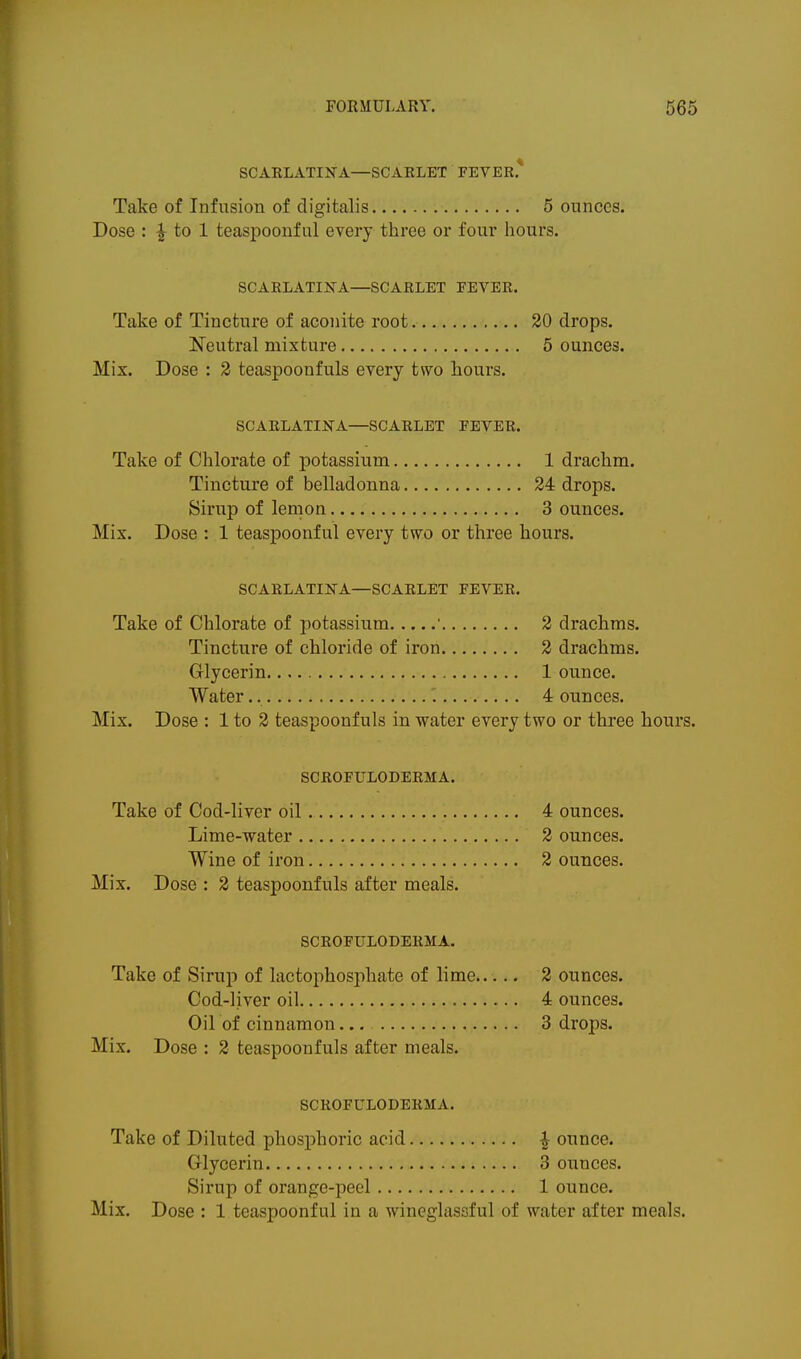 SCARLATIN'A—SCARLET FEVER* Take of Infusion of digitalis 5 ounces. Dose : ^ to 1 teaspoonful every three or four hours. SCARLATIJTA—SCARLET EEVER. Take of Tincture of aconite root 20 drops. Neutral mixture 5 ounces. Mix. Dose : 3 teaspoonfuls every two hours. SCARLATINA—SCARLET FEVER. Take of Chlorate of potassium 1 drachm. Tincture of belladonna 24 drops. Sirup of lemon 3 ounces. Mix. Dose : 1 teaspoonful every two or three hours. SCARLATIKA—SCARLET FEVER. Take of Chlorate of potassium ■ 2 drachms. Tincture of chloride of iron 2 drachms. Glycerin. 1 ounce. Water 4 ounces. Mix. Dose : 1 to 2 teaspoonfuls in water every two or three hours. SCROFULODERMA. Take of Cod-liver oil 4 ounces. Lime-water 2 ounces. Wine of iron 2 ounces. Mix. Dose : 2 teaspoonfuls after meals. SCROFULODERMA. Take of Sirup of lactophosphate of lime 2 ounces. Cod-liver oil 4 ounces. Oil of cinnamon 3 drops. Mix. Dose : 2 teaspoonfuls after meals. SCROFULODERMA. Take of Diluted phosphoric acid ^ ounce. Glycerin 3 ounces. Sirup of orange-peel 1 ounce. Mix. Dose : 1 teaspoonful in a wineglassful of water after meals.