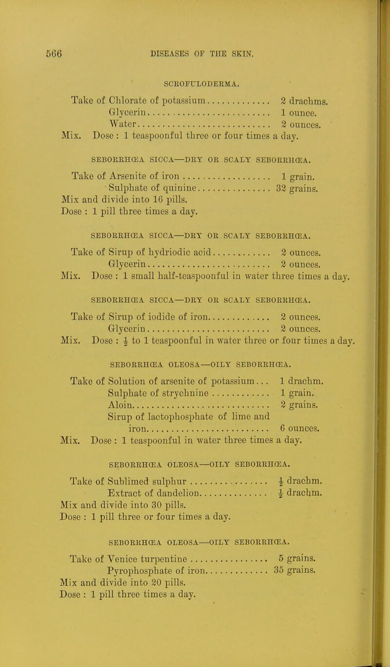 SCEOFULODERMA. Take of Chlorate of potassium 2 drachms. Glycerin 1 ounce. Water 2 ounces. Mix. Dose : 1 teaspoonful three or four times a day. SEBOEEHOiA SICCA—DEY OE SCALY SEBOEEHCEA. Take of Arsenite of iron 1 grain. Suljohate of quinine 32 grains. Mix and divide into 16 pills. Dose : 1 pill three times a day. SEBOEEHCEA SICCA—DET OE SCALY SEBOEEHCEA. Take of Sirup of hydriodic acid 2 ounces. Glycerin 2 ounces. Mix. Dose : 1 small half-teaspoonful in water three times a day. SEBOEEHCEA SICCA—DEY OE SCALY SEBOEEHCEA. Take of Sirup of iodide of iron 2 ounces. Glycerin 2 ounces. Mix. Dose : i to 1 teasi^oouful in water three or four times a day. SEBOEEHCEA OLEOSA—OILY SEBOEEHCEA. Take of Solution of arsenite of potassium... 1 drachm. Sulphate of strychnine 1 grain. Aloin 2 grains. Sirup of lactophosphate of lime and iron 6 ounces. Mix. Dose : 1 teaspoonful in water three times a day. SEBOEEHCEA OLEOSA—OILY SEBOEEHCEA. Take of Sublimed sulphur ^ drachm. Extract of dandelion I drachm. Mix and divide into 30 pills. Dose : 1 pill three or four times a day. SEBOEEHCEA OLEOSA—OILY SEBOEEHCEA. Take of Venice turpentine 5 grains. Pyrophosphate of iron 35 grains. Mix and divide into 20 pills. Dose : 1 pill three times a day.