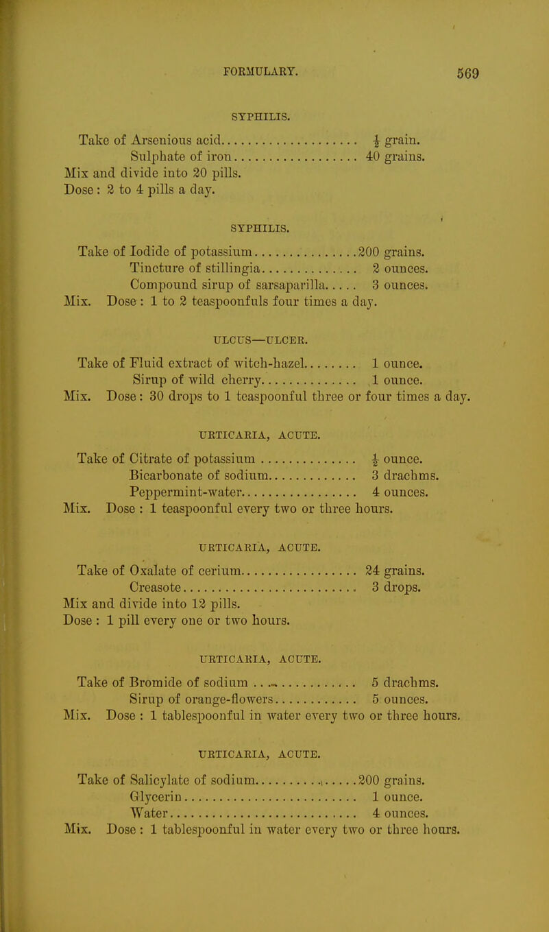 SYPHILIS. Take of Arsenious acid ^ grain. Sulphate of iron 40 grains. Mix and divide into 20 pills. Dose: 3 to 4 pills a day. SYPHILIS. Take of Iodide of potassium 200 grains. Tincture of stillingia 2 ounces. Compound sirup of sarsaparilla 3 ounces. Mix. Dose: 1 to 2 teaspoonfuls four times a day. ULCUS—ULCER. Take of Fluid extract of witch-hazel 1 ounce. Sirup of wild cherry ,1 ounce. Mix. Dose: 30 drops to 1 tcaspoonful three or four times a day. URTICARIA, ACUTE. Take of Citrate of potassium ^ ounce. Bicarbonate of sodium 3 drachms. Peppermint-water 4 ounces. Mix. Dose : 1 teaspoonful every two or three hours. URTICARIA, ACUTE. Take of Oxalate of cerium 24 grains. Creasote 3 drops. Mix and divide into 12 pills. Dose : 1 pill every one or two hours. URTICARIA, ACUTE. Take of Bromide of sodium .. 5 drachms. Sirup of orange-flowers 5 ounces. Mix. Dose : 1 tablespoonful in water every two or three hours. URTICARIA, ACUTE. Take of Salicylate of sodium , 200 grains. Glycerin 1 ounce. Water 4 ounces. Mix. Dose : 1 tablespoonful in water every two or three hours.