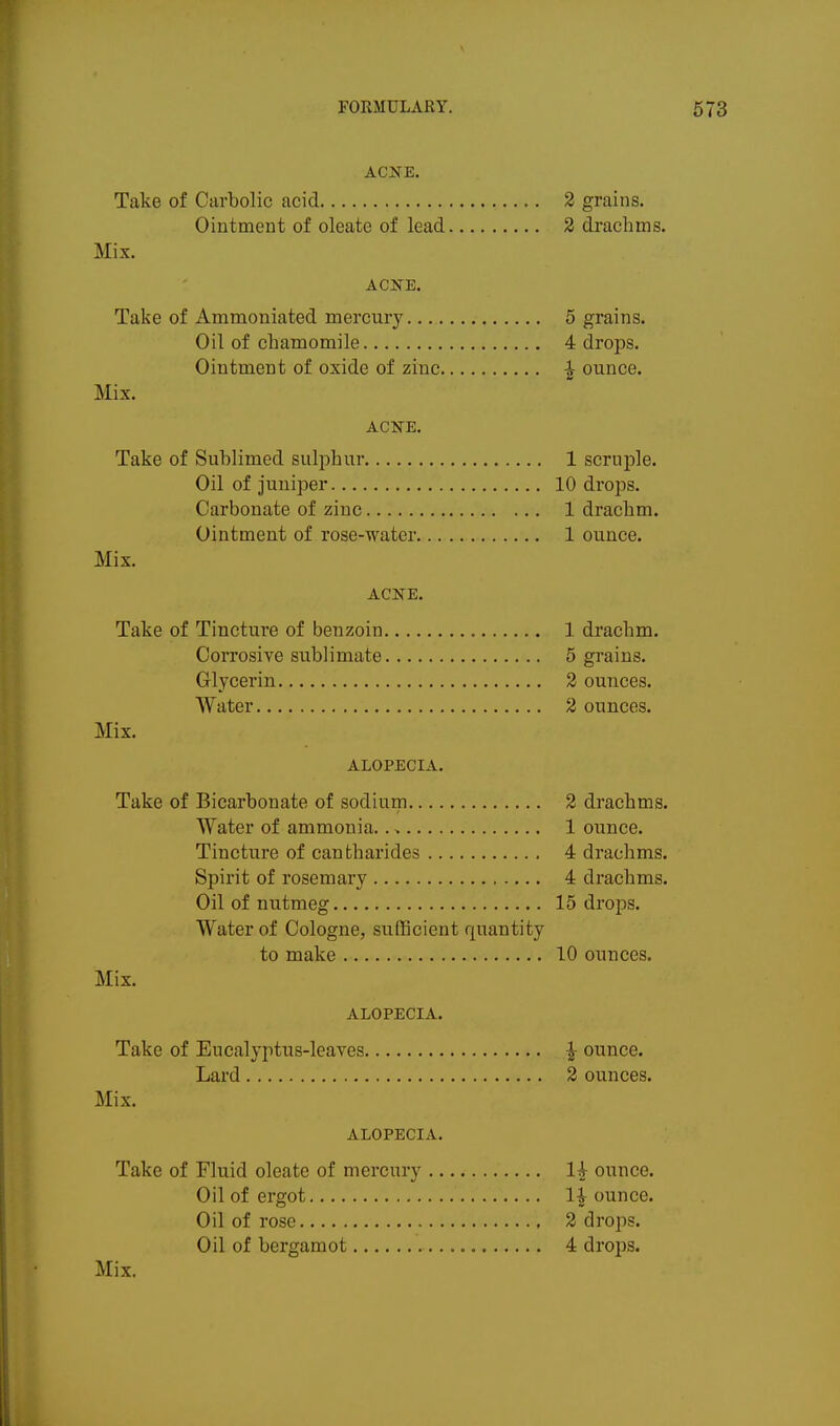 ACNE. Take of Carbolic acid 2 grains. Ointment of oleate of lead 2 drachms. Mix. ACNE. Take of Ammoniated mercury. 5 grains. Oil of chamomile 4 drops. Ointment of oxide of zinc ^ ounce. Mix. ACKE. Take of Sublimed sulphur 1 scruple. Oil of juniper 10 drops. Carbonate of zinc 1 drachm. Ointment of rose-water 1 ounce. Mix. ACNE. Take of Tincture of benzoin 1 drachm. Corrosive sublimate 5 grains. Glycerin 2 ounces. Water 2 ounces. Mix. ALOPECIA. Take of Bicarbonate of sodium 2 drachms. Water of ammonia.. > 1 ounce. Tincture of canfcharides 4 drachms. Spirit of rosemary 4 drachms. Oil of nutmeg 15 drops. Water of Cologne, sufficient quantity to make 10 ounces. Mix. ALOPECIA. Take of Eucalyptus-leayes ^ ounce. Lard 2 ounces. Mix. ALOPECIA. Take of Fluid oleate of mercury 1^ ounce. Oil of ergot li ounce. Oil of rose 2 drops. Oil of bergamot 4 drops.