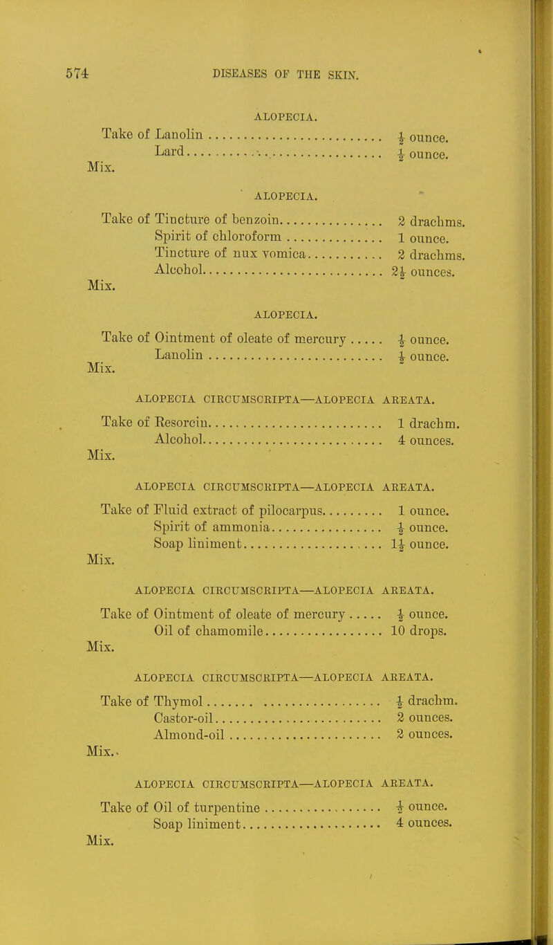 ALOPECIA. Take of Lanolin ^ ounce. Lard jounce. Mix. ALOPECIA. Take of Tincture of benzoin 2 drachms. Spirit of chloroform 1 ounce. Tincture of nux vomica 2 drachms. Alcohol 2^ ounces. Mix. ALOPECIA. Take of Ointment of oleate of mercury | ounce. Lanolin ^ ounce. Mix. ALOPECIA CIRCUMSCRIPTA—ALOPECIA AREATA. Take of Resorciu 1 drachm. Alcohol 4 ounces. Mix. ALOPECIA CIRCUMSCRIPTA—ALOPECIA AREATA. Take of Fluid extract of pilocarpus 1 ounce. Spirit of ammonia |- ounce. Soap liniment 1| ounce. Mix. ALOPECIA CIRCUMSCRIPTA—ALOPECIA AREATA. Take of Ointment of oleate of mercury i ounce. Oil of chamomile 10 drops. Mix. ALOPECIA CIRCUMSCRIPTA—ALOPECIA AREATA. Take of Thymol i drachm. Castor-oil 2 ounces. Almond-oil 2 ounces. Mix.. ALOPECIA CIRCUMSCRIPTA—ALOPECIA AREATA, Take of Oil of turpentine i ounce. Soap liniment 4 ounces.