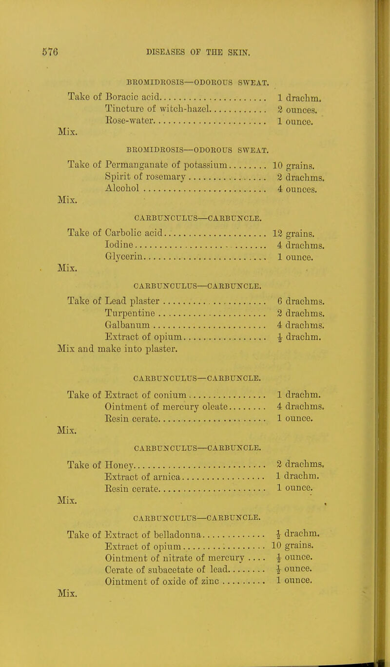 BUOMIDEOSIS—ODOROUS SWEAT. Take of Boracic acid 1 drachm. Tincture of witch-hazel 2 ounces. Eose-water 1 ounce. Mix. BROMIDEOSIS—ODOROUS SWEAT. Take of Permanganate of potassium 10 grains. Spirit of rosemary 2 drachms. Alcohol 4 ounces. Mix. CARBUNCULUS—CAEBUlfCLE, Take of Carbolic acid 12 grains. Iodine 4 drachms. Glj^cerin 1 ounce. Mix. CARBUNCULUS—CARBUSTCLE. Take of Lead plaster 6 drachms. Turpentine 2 drachms. Galbanum 4 drachms. Extract of opium ^ drachm. Mix and make into plaster. CARBUNCULUS—CARBUNCLE. Take of Extract of conium 1 drachm. Ointment of mercury oleate 4 drachms. Eesin cerate 1 ounce. Mix. CABBUNCULUS—CARBUNCLE. Take of Honey 2 drachms. Extract of arnica 1 drachm. Resin cerate 1 ounce. Mix. ' , CARBUNCULUS—CARBUNCLE. Take of Extract of belladonna 1 drachm. Extract of opium 10 grains. Ointment of nitrate of mercury ^ ounce. Cerate of subacetate of lead ^ ounce. Ointment of oxide of zinc 1 ounce.