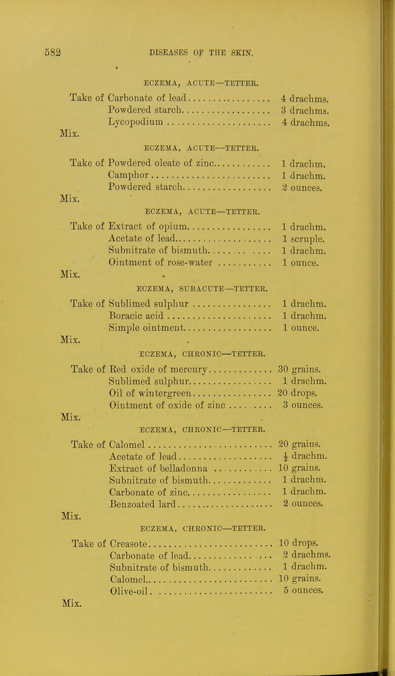 ECZEMA, ACUTE—TEXTEE. Take of Carbonate of lead 4 drachms. Powdered starch 3 drachms. Lycopodium 4 drachms. Mix. ECZEMA, ACUTE—TETTER, Take of Powdered oleate of zinc 1 drachm. Camphor 1 drachm. Powdered starch 2 ounces. Mix. ECZEMA, ACUTE—TETTER. Take of Extract of opium 1 drachm. Acetate of lead 1 scruple. Subnitrate of bismuth 1 drachm. Ointment of rose-water 1 ounce. Mix. ECZEMA, SUBACUTE—TETTER. Take of Sublimed sulphur 1 drachm. Boracic acid 1 drachm. Simple ointment 1 ounce. Mix. ECZEMA, CHRONIC—TETTER. Take of Red oxide of mercury 30 grains. Sublimed sulphui* 1 drachm. Oil of wiutergreen 20 drops. Ointment of oxide of zinc 3 ounces. Mix. ECZEMA, CHRONIC—TETTER. Take of Calomel 20 grains. Acetate of lead ^ drachm. Extract of belladonna 10 grains. Subnitrate of bismuth 1 drachm. Carbonate of zinc 1 drachm. Benzoated lard 2 ounces. Mix. ECZEMA, CHRONIC—^TETTER. Take of Creasote 10 drops. Carbonate of lead 2 drachms. Subnitrate of bismuth 1 drachm. Calomel 10 grains. Olive-oil 5 ounces.