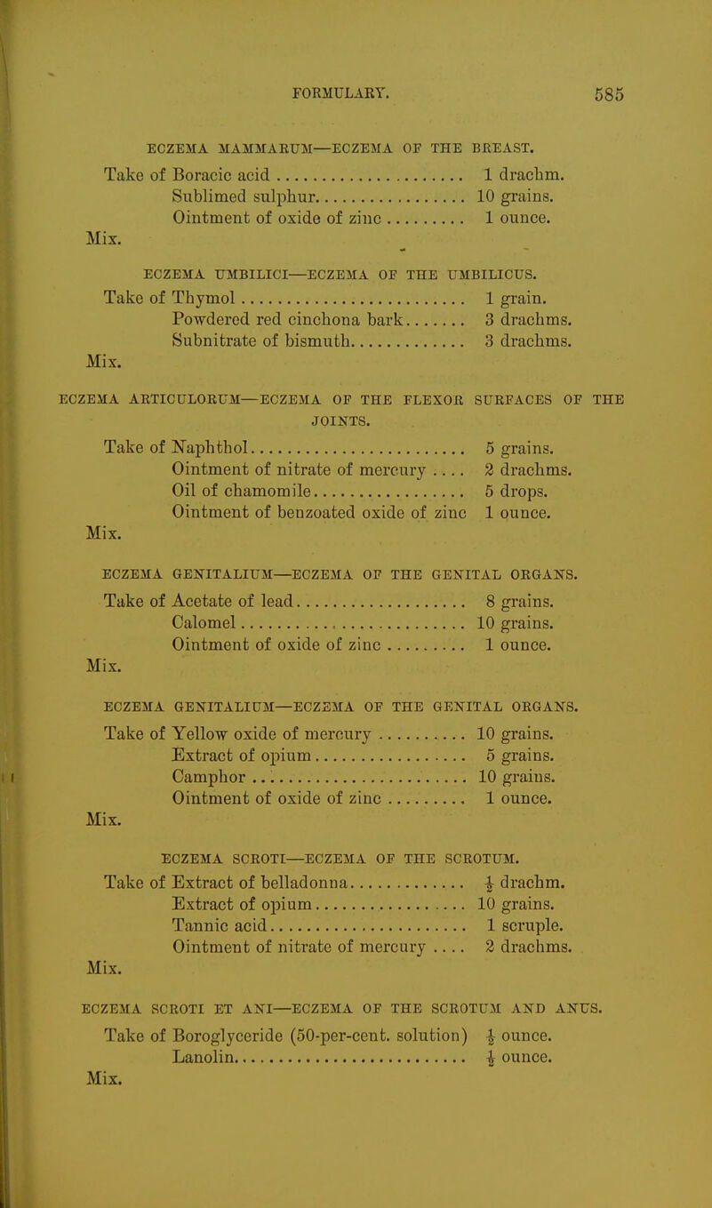 ECZEMA MAMMAEUM—ECZEMA OF THE BJREAST. Take of Boracic acid 1 dracbm. Sublimed sulphur 10 grains. Ointment of oxide of zinc 1 ounce. Mix. ECZEMA UMBILICI—ECZEMA OE THE UMBILICUS. Take of Thymol 1 grain. Powdered red cinchona bark 3 drachms. Subnitrate of bismuth 3 drachms. Mix. ECZEMA AKTICULORUM—ECZEMA OP THE FLEXOR SURFACES OF THE JOINTS. Take of Naphthol 5 grains. Ointment of nitrate of mercury .... 2 drachms. Oil of chamomile 5 drops. Ointment of benzoated oxide of zinc 1 ounce. Mix. ECZEMA GENITALIUM—ECZEMA OF THE GENITAL ORGANS. Take of Acetate of lead 8 grains. Calomel = 10 grains. Ointment of oxide of zinc 1 ounce. Mix. ECZEMA GENITALIUM—ECZEMA OF THE GENITAL ORGANS. Take of Yellow oxide of mercury 10 grains. Extract of opium 5 grains. Camphor 10 grains. Ointment of oxide of zinc 1 ounce. Mix. ECZEMA SCROTI—ECZEMA OF THE SCROTUM. Take of Extract of belladonna ^ drachm. Extract of opium 10 grains. Tannic acid 1 scruple. Ointment of nitrate of mercury .... 2 drachms. Mix. ECZEMA SCROTI ET ANI—ECZEMA OF THE SCROTUM AND ANUS. Take of Boroglyceride (50-per-cent. solution) ^ ounce. Lanolin ^ ounce.