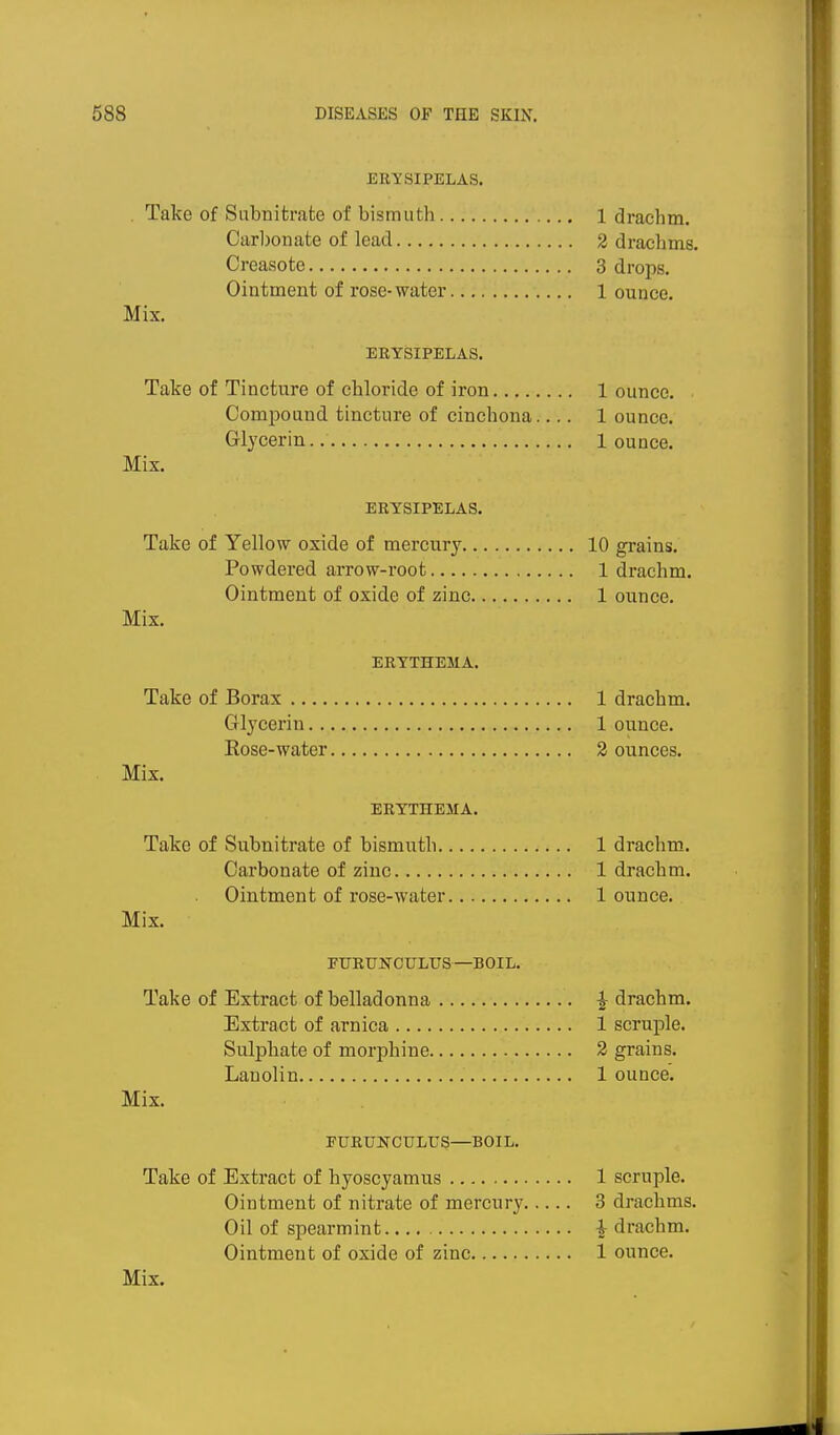 HRySIPELAS. . Take of Snbiiitrate of bismuth 1 drachm. Carbonate of lead 2 drachms. Creasote 3 drops. Ointment of rose-water 1 ounce. Mix. ERYSIPELAS. Take of Tincture of chloride of iron 1 ounce. Compound tincture of cinchona.... 1 ounce. Glycerin 1 ounce. Mix. ERYSIPELAS. Take of Yellow oxide of mercury 10 grains. Powdered arrow-root 1 drachm. Ointment of oxide of zinc 1 ounce. Mix. ERYTHEMA. Take of Borax 1 drachm. Glycerin 1 ounce. Rose-water 2 ounces. Mix. ERYTHEMA. Take of Subnitrate of bismuth 1 drachm. Carbonate of zinc 1 drachm. Ointment of rose-water 1 ounce. Mix. PURUNOULUS—BOIL. Take of Extract of belladonna ^ drachm. Extract of arnica 1 scruple. Sulphate of morphine 2 grains. Lanolin 1 ounce. Mix. EURUNCULUS—BOIL. Take of Extract of hyoscyamus 1 scruple. Ointment of nitrate of mercury 3 drachms. Oil of spearmint i drachm. Ointment of oxide of zinc 1 ounce.