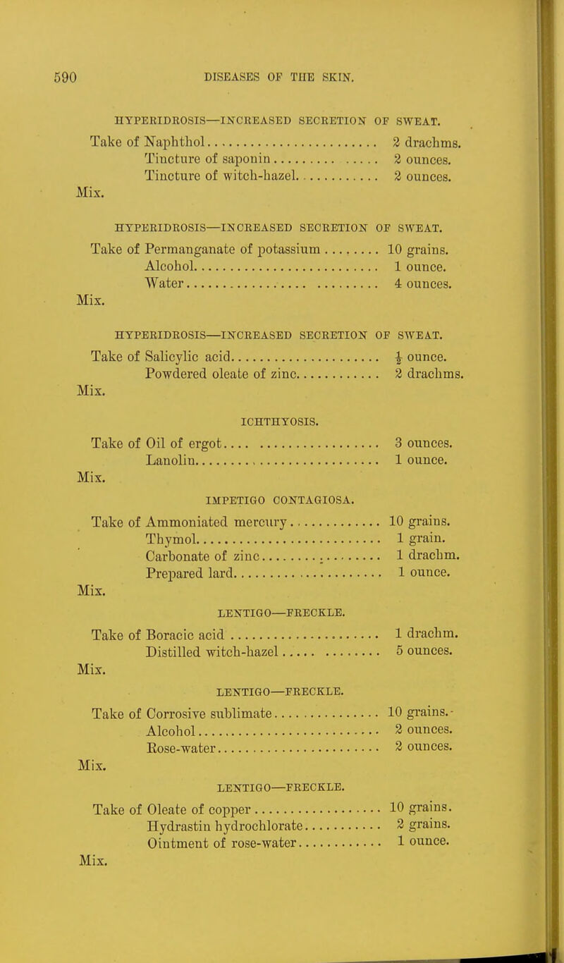 HYPERIDROSIS—INCREASED SECRETION OF SWEAT. Take of Naphtliol 2 drachms. Tincture of saponin 2 ounces. Tincture of witch-hazel. 2 ounces. Mix. HYPERIDROSIS—INCREASED SECRETION OF SWEAT. Take of Permanganate of j)otassium 10 grains. Alcohol 1 ounce. Water 4 ounces. Mix. HYPERIDROSIS—INCREASED SECRETION OF SWEAT. Take of Salicylic acid J ounce. Powdered oleate of zinc 2 drachms. Mix. ICHTHYOSIS. Take of Oil of ergot 3 ounces. Lanolin 1 ounce. Mix. IMPETIGO CONTAGIOSA. Take of Ammoniated mercury 10 grains. Thymol 1 grain. Carbonate of zinc 1 drachm. Prepared lard 1 ounce. Mix. LENTIGO—FRECKLE. Take of Boracic acid 1 drachm. Distilled witch-hazel 5 ounces. Mix. LENTIGO—FRECKLE. Take of Corrosiye sublimate 10 grains.- Alcohol 2 ounces. Eose-water 3 ounces. Mix. LENTIGO—FRECKLE. Take of Oleate of copper 10 grains. Hydrastin hydrochlorate 2 grains. Ointment of rose-water 1 ounce.