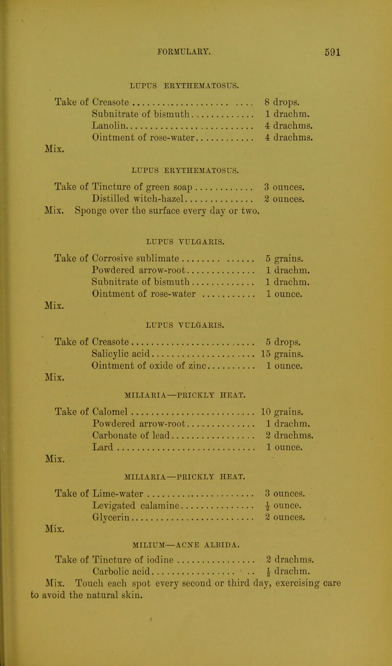 LUPUS EKYTHEMATOSUS. Take of Creasote 8 drops. Subnitrate of bismuth 1 drachm. Lanolin 4 drachms. Ointment of rose-water 4 drachms. Mix. LUPUS ERYTHEMATOSUS. Take of Tincture of green soap 3 ounces. Distilled witch-hazel 2 ounces. Mix. Sponge over the surface every day or two. LUPUS VULGARIS. Take of Corrosive sublimate 5 grains. Powdered arrow-root 1 drachm. Subnitrate of bismuth 1 drachm. Ointment of rose-water 1 ounce. Mix. LUPUS VULGARIS. Take of Creasote ,..., 5 drops. Salicylic acid 15 grains. Ointment of oxide of zinc 1 ounce. Mix. MILIARIA—PRICKLY HEAT. Take of Calomel 10 grains. Powdered arrow-root 1 drachm. Carbonate of lead 2 drachms. Lard 1 ounce. Mix. MILIARIA—PRICKLY HEAT. Take of Lime-water 3 ounces. Levigated calamine -I-ounce. Glycerin 2 ounces. Mix. MILIUM—ACNE ALBIDA. Take of Tincture of iodine 2 drachms. Carbolic acid .. | drachm. Mix. Touch each spot every second or third day, exercising care to avoid the natural skin.