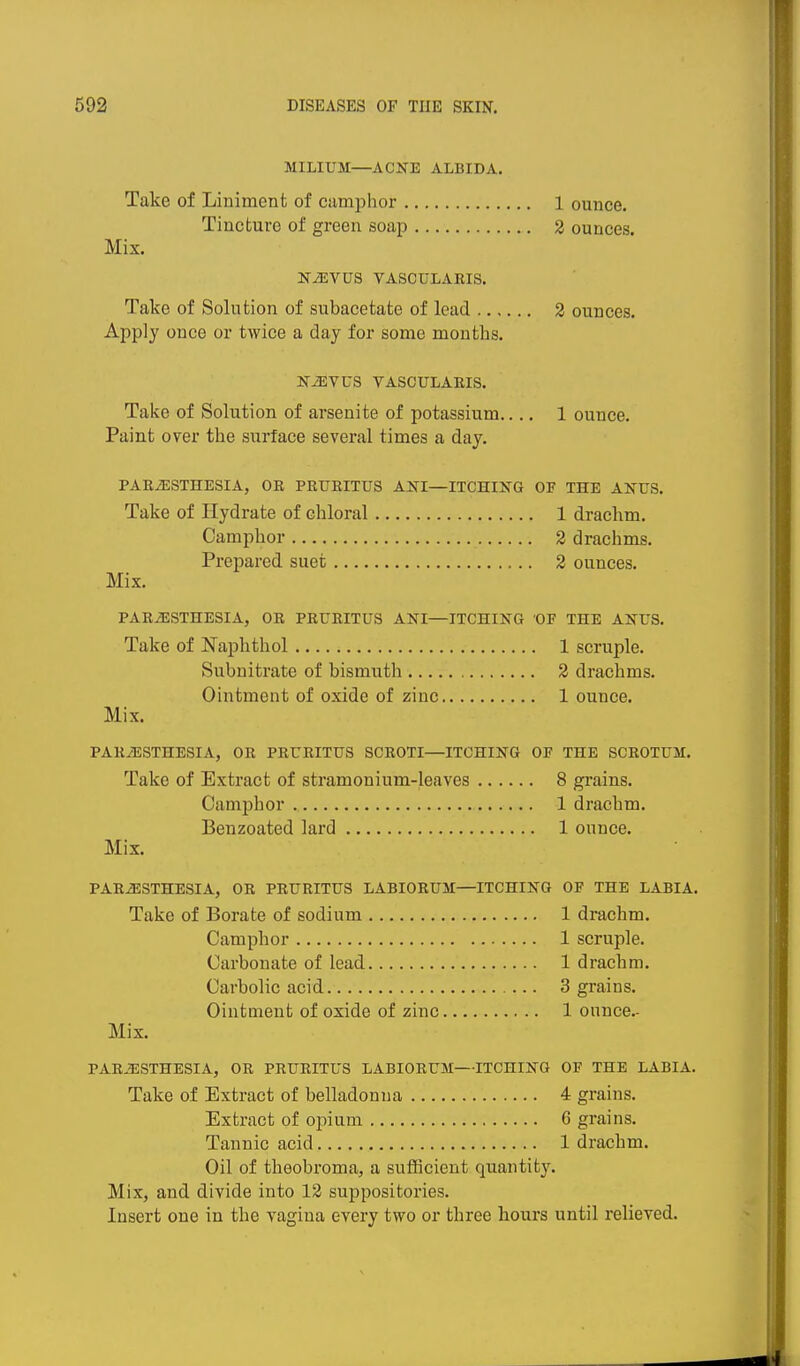 MILIUM—ACNE ALBIDA. Take of Liniment of cumphor 1 ounce. Tincture of green soap 2 ounces. Mix. N^VDS VASCULAKIS. Take of Solution of subacetate of lead 2 ounces. Apply once or twice a day for some months. N^VUS VASCULAEIS. Take of Solution of arsenite of potassium.... 1 ounce. Paint over the surface several times a day. PARiESTHESIA, OR PEUBITU8 ANI—ITCHING OF THE ANUS. Take of Hydrate of chloral 1 drachm. Camphor 2 drachms. Prepared suet 2 ounces. Mix. PARESTHESIA, OR PRURITUS ANI—ITCHING OF THE ANUS. Take of Naphthol 1 scruple. Subnitrate of bismuth 2 drachms. Ointment of oxide of zinc 1 ounce. Mix. PARuESTHESIA, OR PRURITUS SCROTI—ITCHING OF THE SCROTUM. Take of Extract of stramonium-leaves 8 grains. Camphor 1 drachm. Benzoated lard 1 ounce. Mix. PARiESTHESIA, OR PRURITUS LABIORUM—ITCHING OF THE LABIA. Take of Borate of sodium 1 drachm. Camphor 1 scruple. Carbonate of lead 1 drachm. Carbolic acid 3 grains. Ointment of oxide of zinc 1 onnce.- Mix. PARiESTHESIA, OR PRURITUS LABIORUM—ITCHING OF THE LABIA. Take of Extract of belladonna 4 grains. Extract of opium 6 grains. Tannic acid 1 drachm. Oil of theobroma, a sufficient quantity. Mix, and divide into 12 suppositories. Insert one in the vagina every two or three hours until relieved.