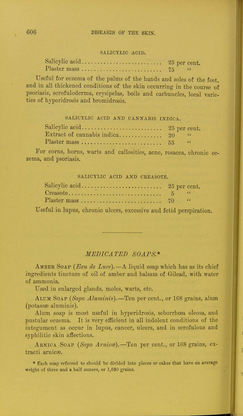 SALICYLIC ACID. Salicylic acid 25 per cent. Plaster mass 75 «' Useful for eczema of the palms of the hands and soles of the feet, and in all thickened conditions of the skin occurring in the course of psoriasis, scrofuloderma, erysipelas, boils and carbuncles, local varie- ties of hyperidrosis and bromidrosis. SALICYLIC ACID AND CANNABIS INDICA. Salicylic acid 25 per cent. Extract of cannabis indicai 20  Plaster mass 55  For corns, horns, warts and callosities, acne, rosacea, chronic ec- zema, and psoriasis. SALICYLIC ACID AND CEEASOTE. Salicylic acid 25 per cent. Creasote 5  Plaster mass 70  Useful in lupus, chronic ulcers, excessive and fetid perspiration. MEDICATED SOAPS* Amber Soap {Eau de Luce).—A liquid soap which has as its chief ingredients tincture of oil of amber and balsam of Gilead, with water of ammonia. Used in enlarged glands, moles, warts, etc. Alum Soap {Sapo Aluminis).—Ten per cent., or 168 grains, alum (potassse aluminis). Alum soap is most useful in hyperidrosis, seborrhcea oleosa, and pustular eczema. It is very efficient in all indolent conditions of the integument as occur in lupus, cancer, ulcers, and in scrofulous and syphilitic skin affections. Arnica Soap {Sapo Arnim).—Ten per cent., or 168 grains, ex- tracti arnicas. * Each soap referred to should be divided into pieces or cakes that have an average weight of three and a half ounces, or 1,680 grains.