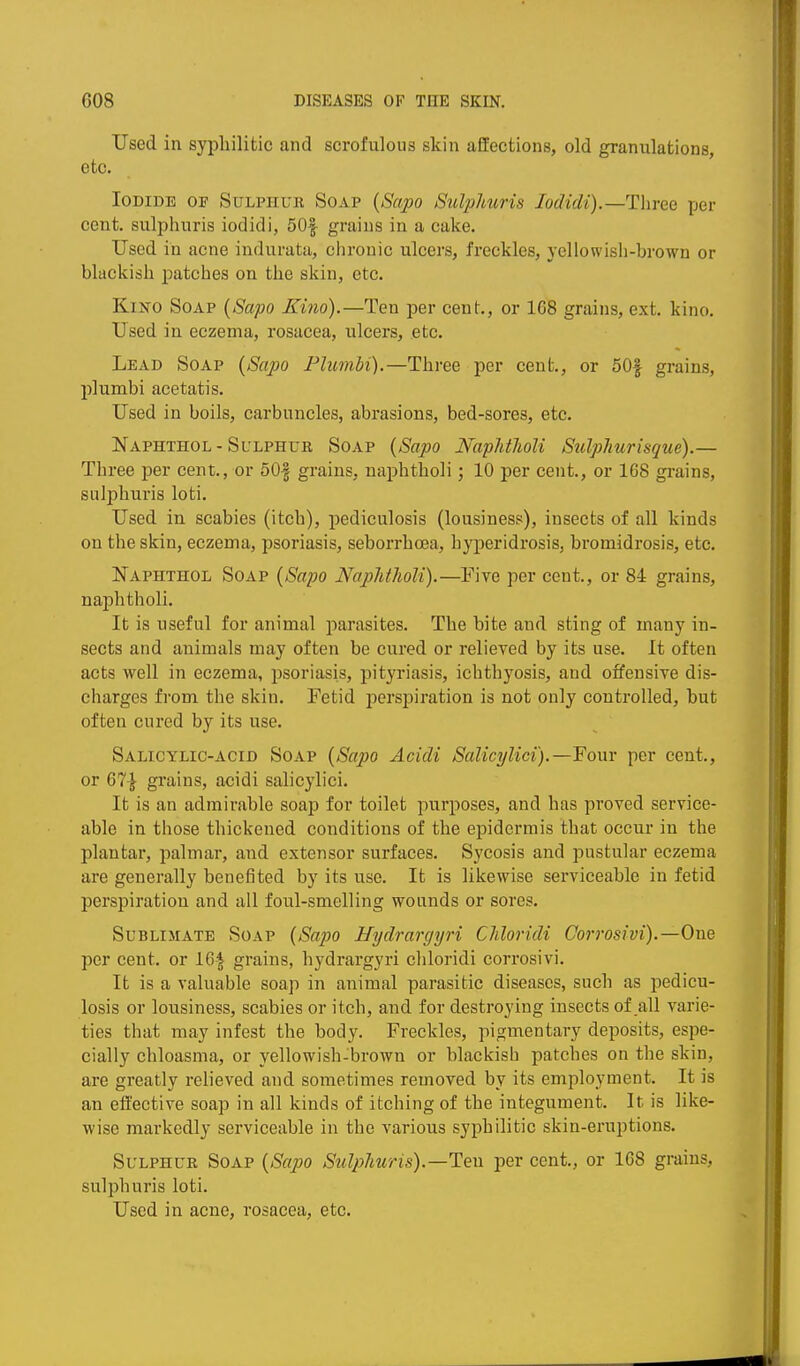 Used in syphilitic and scrofulous skin affections, old granulations, etc. Iodide of Sulphur Soap {Sapo Sulphuris lodidi).—Three per cent, sulphuris iodidi, 50|- grains in a cake. Used in acne indurata, chronic ulcers, freckles, yellowish-brown or blackish patches on the skin, etc. KiKO Soap [Sapo Kino).—Ten per cent., or 168 grains, ext. kino. Used in eczema, rosacea, ulcers, etc. Lead Soap {8apo PlumU).—Three per cent., or 50| grains, plumbi acetatis. Used in boils, carbuncles, abrasions, bed-sores, etc. Naphthol-Sulphur Soap {Sapo NapUlioU Sulphurisque).— Three per cent., or 50| grains, naphtholi; 10 per cent., or 168 grains, sulphuris loti. Used in scabies (itch), pediculosis (lousiness), insects of all kinds on the skin, eczema, psoriasis, seborrhoea, hyperidrosis, bromidrosis, etc. Naphthol Soap {Sapo Naphtholi).—Five per cent., or 84 grains, naphtholi. It is useful for animal parasites. The bite and sting of many in- sects and animals may often be cured or relieved by its use. It often acts well in eczema, psoriasis, pityriasis, ichthyosis, and offensive dis- charges from the skin. Fetid jierspiration is not only controlled, but often cured by its use. Salicylic-acid Soap {Sapo Acidi Salicylici).—Four per cent., or 67| grains, acidi salicylici. It is an admirable soap for toilet purposes, and has proved service- able in those thickened conditions of the epidermis that occur in the plantar, palmar, and extensor surfaces. Sycosis and pustular eczema are generally benefited by its use. It is likewise serviceable in fetid perspiration and all foul-smelling wounds or sores. Sublimate Soap {Sapo Hydrargyri Chloridi Corrosivi).—One per cent, or 16| grains, hydrargyri chloridi corrosivi. It is a valuable soap in animal parasitic diseases, such as pedicu- losis or lousiness, scabies or itch, and for destroying insects of all varie- ties that may infest the body. Freckles, pigmentary deposits, espe- cially chloasma, or yellowish-brown or blackish patches on the skin, are greatly relieved and sometimes removed by its employment. It is an effective soap in all kinds of itching of the integument. It is like- wise markedly serviceable in the various syphilitic skin-eruptions. Sulphur Soap {Sapo Sulphuris).—Ten per cent., or 168 grains, sulphuris loti. Used in acne, rosacea, etc.