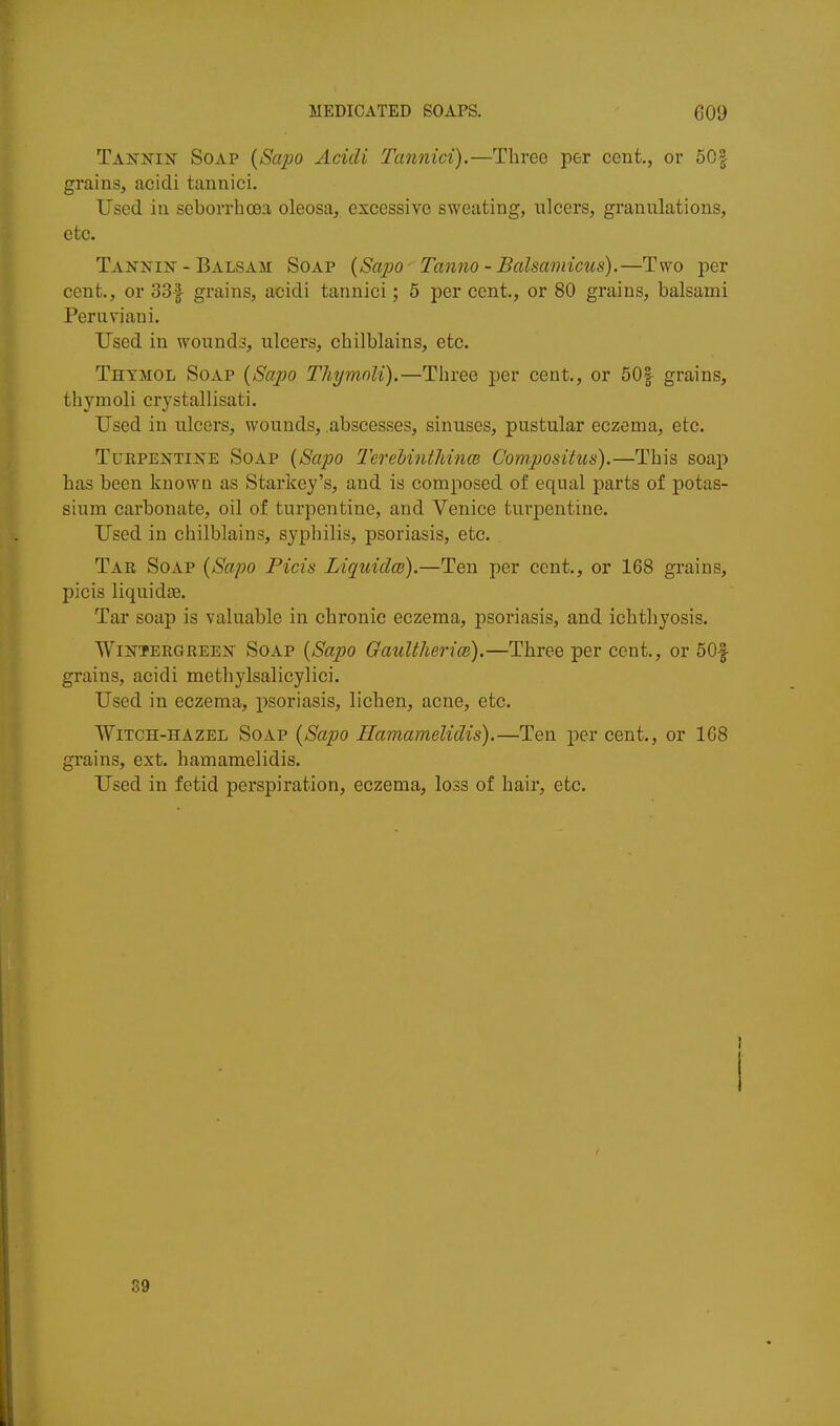 Tannijt Soap {Sajjo Acidi Tannici).—Three per cent, or 50| grains, acidi tannici. Used in seborrhoja oleosa, excessivo sweating, ulcers, granulations, etc. Tanxin - Balsam Soap {Sapo-^ Tanno - Balsamicus).—Two per cent., or 33f grains, acidi tannici; 5 per cent., or 80 grains, balsami Peruviani. Used in wounds, ulcers, chilblains, etc. Thymol Soap {Sapo Thymnli).—Three per cent., or 50| grains, thymoli crystallisati. Used in ulcers, wounds, abscesses, sinuses, pustular eczema, etc. Turpentine Soap {Sapo I'erehintMnm Compositus).—This soap has been knowQ as Starkey's, and is composed of equal parts of potas- sium carbonate, oil of turpentine, and Venice turpentine. Used in chilblains, syphilis, psoriasis, etc. Tar Soap {Sapo Picis Liquidm).—Ten per cent,, or 168 grains, picis liquidae. Tar soap is valuable in chronic eczema, psoriasis, and ichthyosis. WiNTERGREEN SoAP {Sapo Gaultlierice).—Three per cent., or 50| grains, acidi methylsalicylici. Used in eczema, psoriasis, lichen, acne, etc. Witch-hazel Soap {Sapo Hamamelidis).—Ten per cent,, or 168 grains, ext. hamamelidis. Used in fetid perspiration, eczema, loss of hair, etc. 89